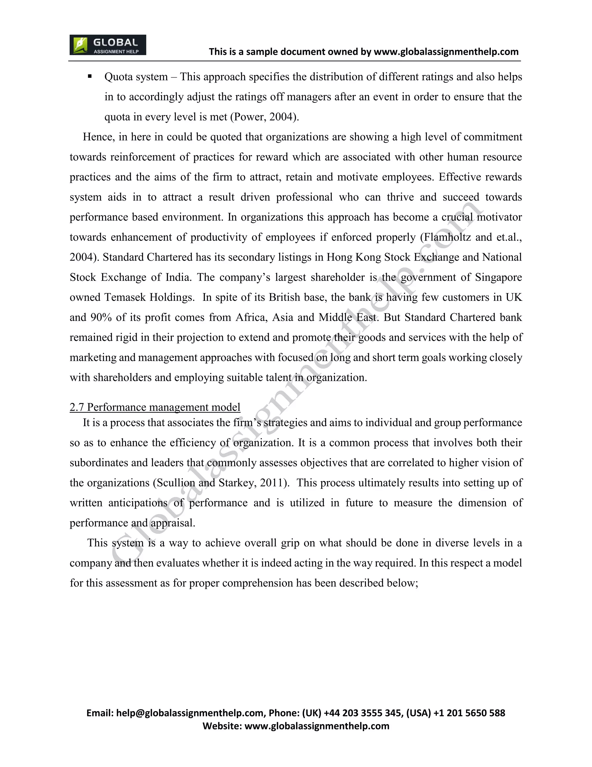 This is a sample document
Email: help@globalassignmenthelp.com, Phone: (UK) +44 203 3555 345
Website: http://www.globalassignmenthelp.com/
 Quota system – This approach specifies the distribution of different ratings and also helps
in to accordingly adjust the ratings off managers after an event in order to ensure that the
quota in every level is met (Power, 2004).
Hence, in here in could be quoted that organizations are showing a high level of commitment
towards reinforcement of practices for reward which are associated with other human resource
practices and the aims of the firm to attract, retain and motivate employees. Effective rewards
system aids in to attract a result driven professional who can thrive and succeed towards
performance based environment. In organizations this approach has become a crucial motivator
towards enhancement of productivity of employees if enforced properly (Flamholtz and et.al.,
2004). Standard Chartered has its secondary listings in Hong Kong Stock Exchange and National
Stock Exchange of India. The company’s largest shareholder is the government of Singapore
owned Temasek Holdings. In spite of its British base, the bank is having few customers in UK
and 90% of its profit comes from Africa, Asia and Middle East. But Standard Chartered bank
remained rigid in their projection to extend and promote their goods and services with the help of
marketing and management approaches with focused on long and short term goals working closely
with shareholders and employing suitable talent in organization.
2.7 Performance management model
It is a process that associates the firm’s strategies and aims to individual and group performance
so as to enhance the efficiency of organization. It is a common process that involves both their
subordinates and leaders that commonly assesses objectives that are correlated to higher vision of
the organizations (Scullion and Starkey, 2011). This process ultimately results into setting up of
written anticipations of performance and is utilized in future to measure the dimension of
performance and appraisal.
This system is a way to achieve overall grip on what should be done in diverse levels in a
company and then evaluates whether it is indeed acting in the way required. In this respect a model
for this assessment as for proper comprehension has been described below;
 