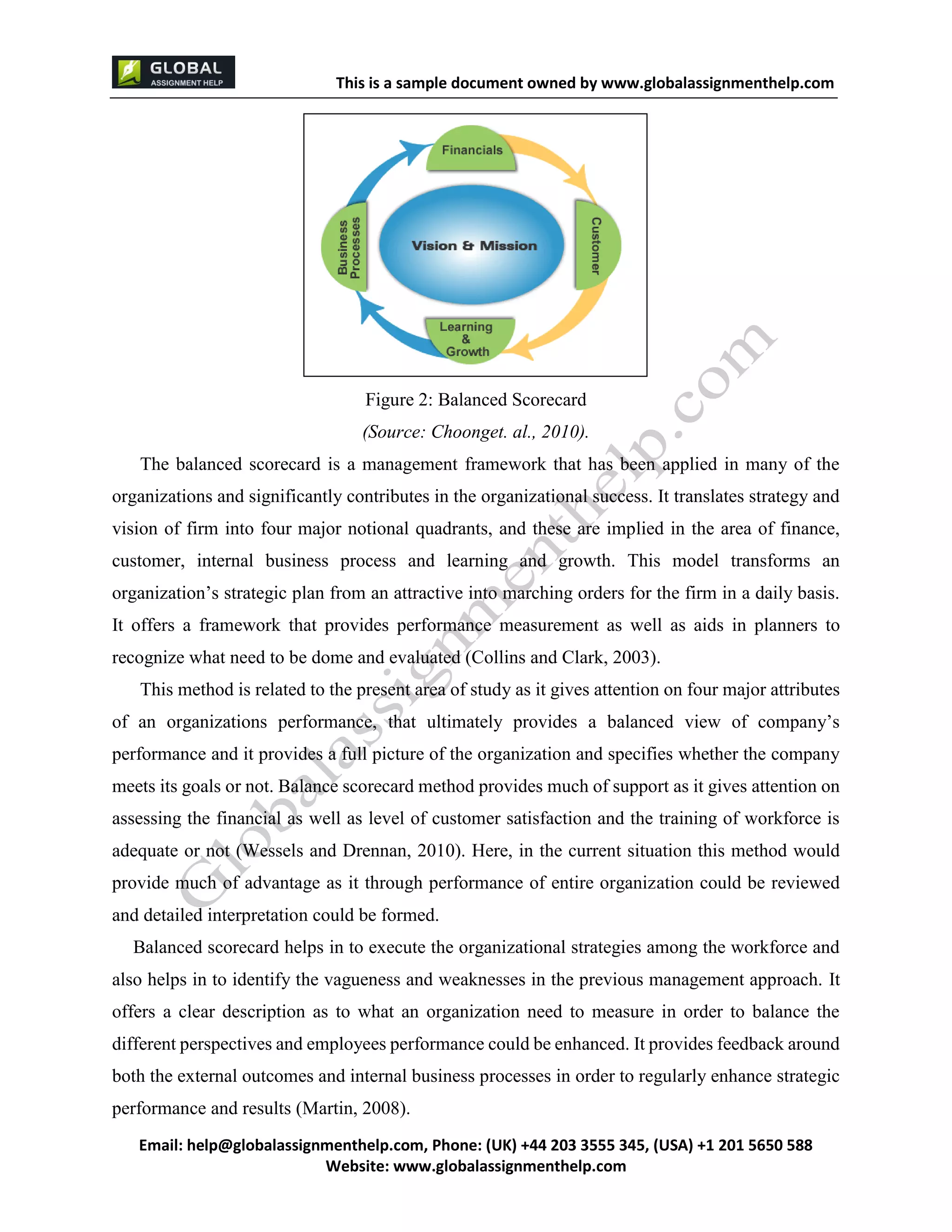 This is a sample document
Email: help@globalassignmenthelp.com, Phone: (UK) +44 203 3555 345
Website: http://www.globalassignmenthelp.com/
Figure 2: Balanced Scorecard
(Source: Choonget. al., 2010).
Balanced scorecard helps in to execute the organizational strategies among the workforce and
also helps in to identify the vagueness and weaknesses in the previous management approach. It
offers a clear description as to what an organization need to measure in order to balance the
different perspectives and employees performance could be enhanced. It provides feedback around
both the external outcomes and internal business processes in order to regularly enhance strategic
performance and results (Martin, 2008).
This is Sample Assignment, for
complete Assignment kindly contact at
help@globalassignmenthelp.com
 