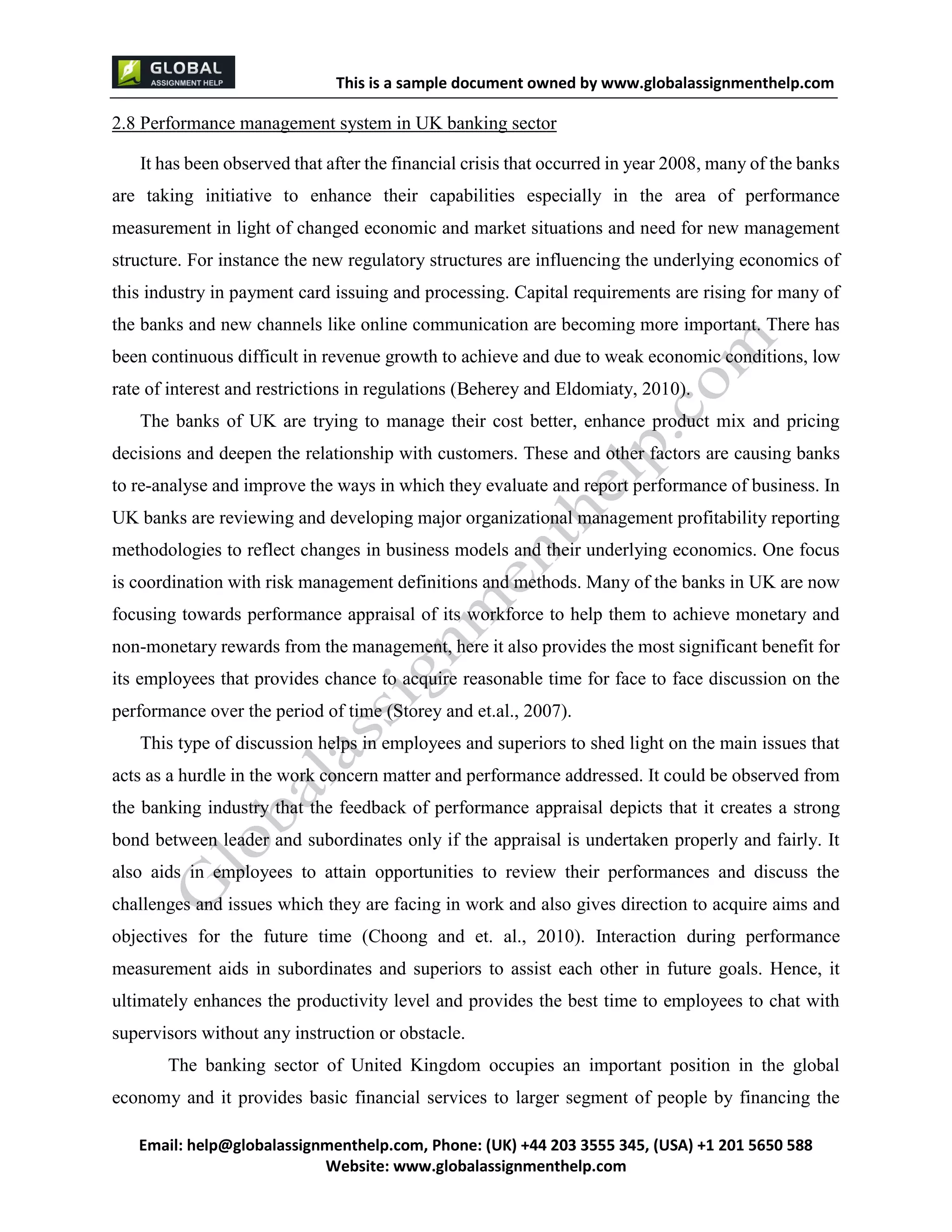 This is a sample document
Email: help@globalassignmenthelp.com, Phone: (UK) +44 203 3555 345
Website: http://www.globalassignmenthelp.com/
2.8 Performance management system in UK banking sector
It has been observed that after the financial crisis that occurred in year 2008, many of the banks
are taking initiative to enhance their capabilities especially in the area of performance
measurement in light of changed economic and market situations and need for new management
structure. For instance the new regulatory structures are influencing the underlying economics of
this industry in payment card issuing and processing. Capital requirements are rising for many of
the banks and new channels like online communication are becoming more important. There has
been continuous difficult in revenue growth to achieve and due to weak economic conditions, low
rate of interest and restrictions in regulations (Beherey and Eldomiaty, 2010).
The banks of UK are trying to manage their cost better, enhance product mix and pricing
decisions and deepen the relationship with customers. These and other factors are causing banks
to re-analyse and improve the ways in which they evaluate and report performance of business. In
UK banks are reviewing and developing major organizational management profitability reporting
methodologies to reflect changes in business models and their underlying economics. One focus
is coordination with risk management definitions and methods. Many of the banks in UK are now
focusing towards performance appraisal of its workforce to help them to achieve monetary and
non-monetary rewards from the management, here it also provides the most significant benefit for
its employees that provides chance to acquire reasonable time for face to face discussion on the
performance over the period of time (Storey and et.al., 2007).
This type of discussion helps in employees and superiors to shed light on the main issues that
acts as a hurdle in the work concern matter and performance addressed. It could be observed from
the banking industry that the feedback of performance appraisal depicts that it creates a strong
bond between leader and subordinates only if the appraisal is undertaken properly and fairly. It
also aids in employees to attain opportunities to review their performances and discuss the
challenges and issues which they are facing in work and also gives direction to acquire aims and
objectives for the future time (Choong and et. al., 2010). Interaction during performance
measurement aids in subordinates and superiors to assist each other in future goals. Hence, it
ultimately enhances the productivity level and provides the best time to employees to chat with
supervisors without any instruction or obstacle.
The banking sector of United Kingdom occupies an important position in the global
economy and it provides basic financial services to larger segment of people by financing the
 