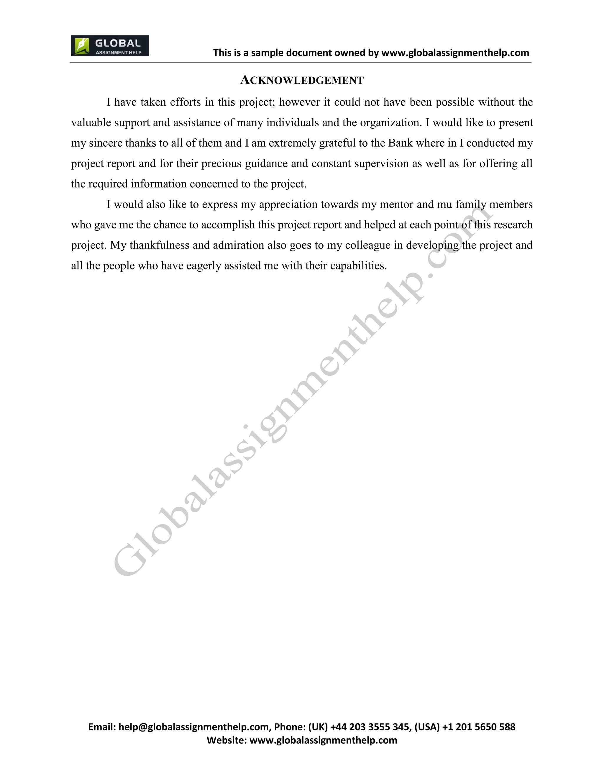 This is a sample document
Email: help@globalassignmenthelp.com, Phone: (UK) +44 203 3555 345
Website: http://www.globalassignmenthelp.com/
ACKNOWLEDGEMENT
I have taken efforts in this project; however it could not have been possible without the
valuable support and assistance of many individuals and the organization. I would like to present
my sincere thanks to all of them and I am extremely grateful to the Bank where in I conducted my
project report and for their precious guidance and constant supervision as well as for offering all
the required information concerned to the project.
I would also like to express my appreciation towards my mentor and mu family members
who gave me the chance to accomplish this project report and helped at each point of this research
project. My thankfulness and admiration also goes to my colleague in developing the project and
all the people who have eagerly assisted me with their capabilities.
This is Sample Assignment, for
complete Assignment kindly contact at
help@globalassignmenthelp.com
 