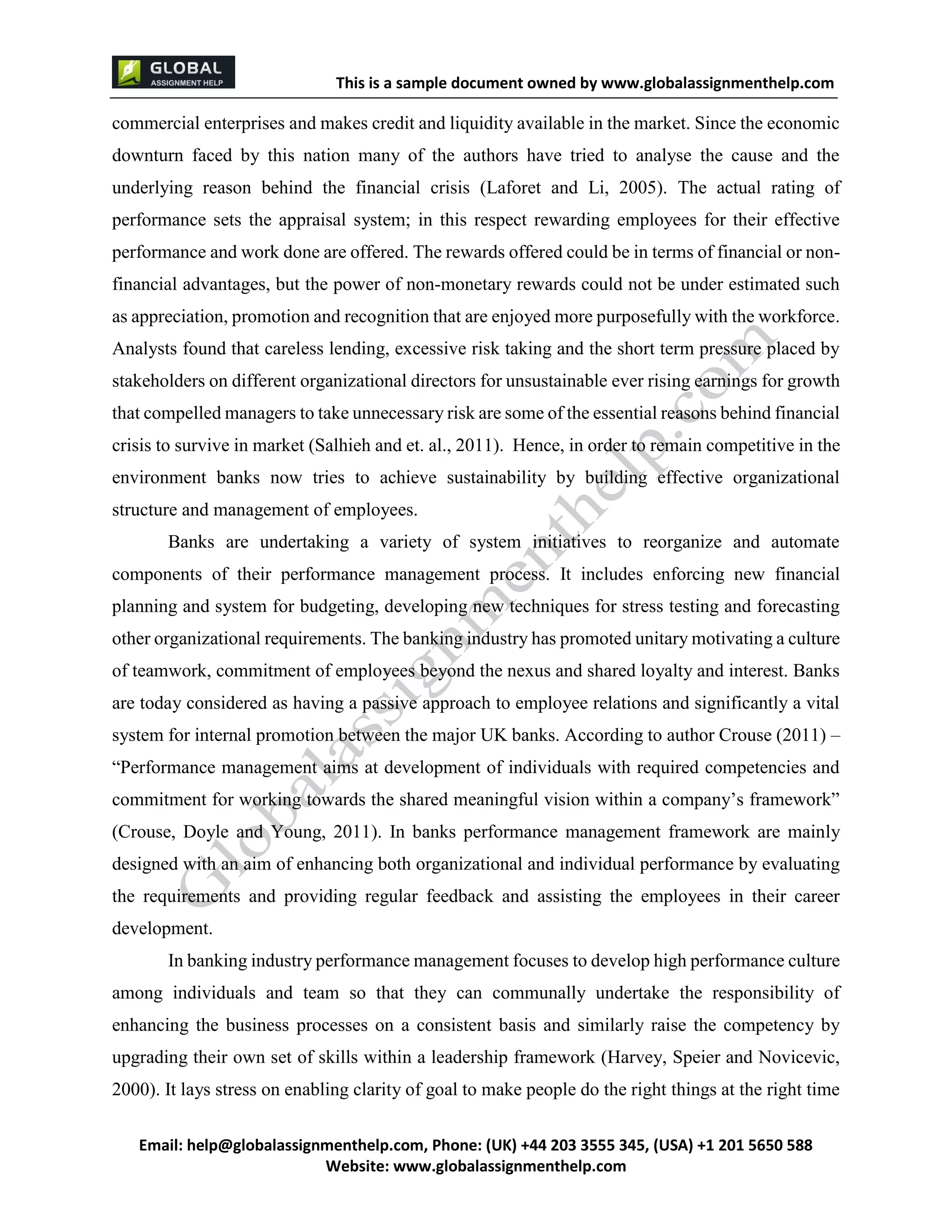This is a sample document
Email: help@globalassignmenthelp.com, Phone: (UK) +44 203 3555 345
Website: http://www.globalassignmenthelp.com/
commercial enterprises and makes credit and liquidity available in the market. Since the economic
downturn faced by this nation many of the authors have tried to analyse the cause and the
underlying reason behind the financial crisis (Laforet and Li, 2005). The actual rating of
performance sets the appraisal system; in this respect rewarding employees for their effective
performance and work done are offered. The rewards offered could be in terms of financial or non-
financial advantages, but the power of non-monetary rewards could not be under estimated such
as appreciation, promotion and recognition that are enjoyed more purposefully with the workforce.
Analysts found that careless lending, excessive risk taking and the short term pressure placed by
development.
In banking industry performance management focuses to develop high performance culture
among individuals and team so that they can communally undertake the responsibility of
enhancing the business processes on a consistent basis and similarly raise the competency by
upgrading their own set of skills within a leadership framework (Harvey, Speier and Novicevic,
2000). It lays stress on enabling clarity of goal to make people do the right things at the right time
This is Sample Assignment, for
complete Assignment kindly contact at
help@globalassignmenthelp.com
 