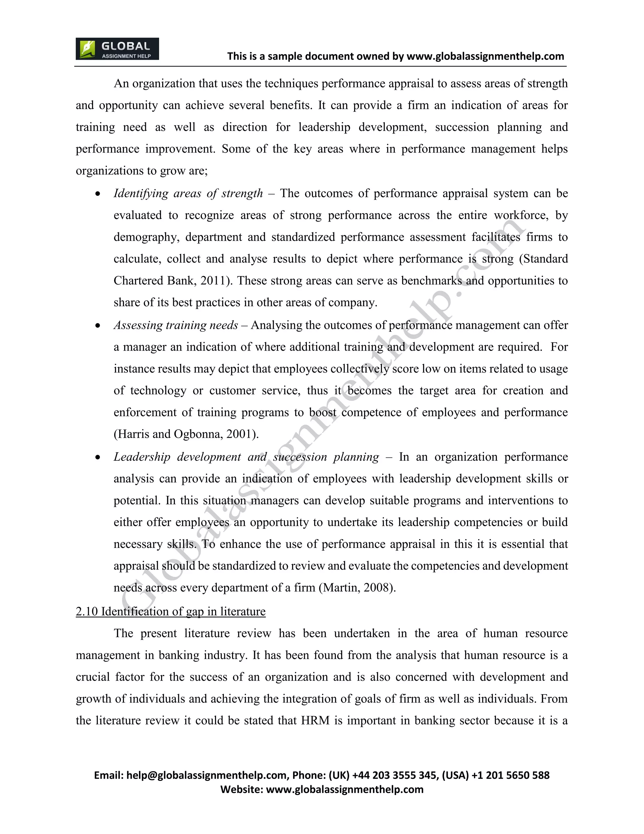 This is a sample document
Email: help@globalassignmenthelp.com, Phone: (UK) +44 203 3555 345
Website: http://www.globalassignmenthelp.com/
An organization that uses the techniques performance appraisal to assess areas of strength
and opportunity can achieve several benefits. It can provide a firm an indication of areas for
training need as well as direction for leadership development, succession planning and
performance improvement. Some of the key areas where in performance management helps
organizations to grow are;
 Identifying areas of strength – The outcomes of performance appraisal system can be
evaluated to recognize areas of strong performance across the entire workforce, by
demography, department and standardized performance assessment facilitates firms to
calculate, collect and analyse results to depict where performance is strong (Standard
Chartered Bank, 2011). These strong areas can serve as benchmarks and opportunities to
share of its best practices in other areas of company.
2.10 Identification of gap in literature
The present literature review has been undertaken in the area of human resource
management in banking industry. It has been found from the analysis that human resource is a
crucial factor for the success of an organization and is also concerned with development and
growth of individuals and achieving the integration of goals of firm as well as individuals. From
the literature review it could be stated that HRM is important in banking sector because it is a
This is Sample Assignment, for
complete Assignment kindly contact at
help@globalassignmenthelp.com
 