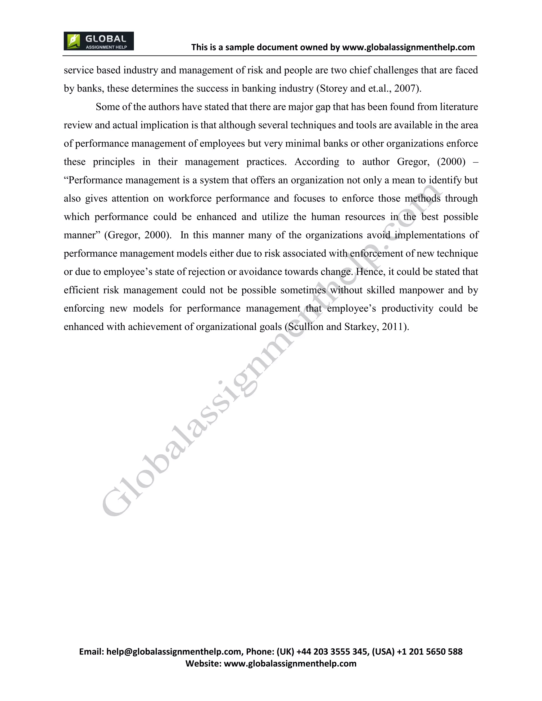 This is a sample document
Email: help@globalassignmenthelp.com, Phone: (UK) +44 203 3555 345
Website: http://www.globalassignmenthelp.com/
service based industry and management of risk and people are two chief challenges that are faced
by banks, these determines the success in banking industry (Storey and et.al., 2007).
Some of the authors have stated that there are major gap that has been found from literature
review and actual implication is that although several techniques and tools are available in the area
of performance management of employees but very minimal banks or other organizations enforce
these principles in their management practices. According to author Gregor, (2000) –
“Performance management is a system that offers an organization not only a mean to identify but
also gives attention on workforce performance and focuses to enforce those methods through
which performance could be enhanced and utilize the human resources in the best possible
manner” (Gregor, 2000). In this manner many of the organizations avoid implementations of
performance management models either due to risk associated with enforcement of new technique
or due to employee’s state of rejection or avoidance towards change. Hence, it could be stated that
efficient risk management could not be possible sometimes without skilled manpower and by
enforcing new models for performance management that employee’s productivity could be
enhanced with achievement of organizational goals (Scullion and Starkey, 2011).
 