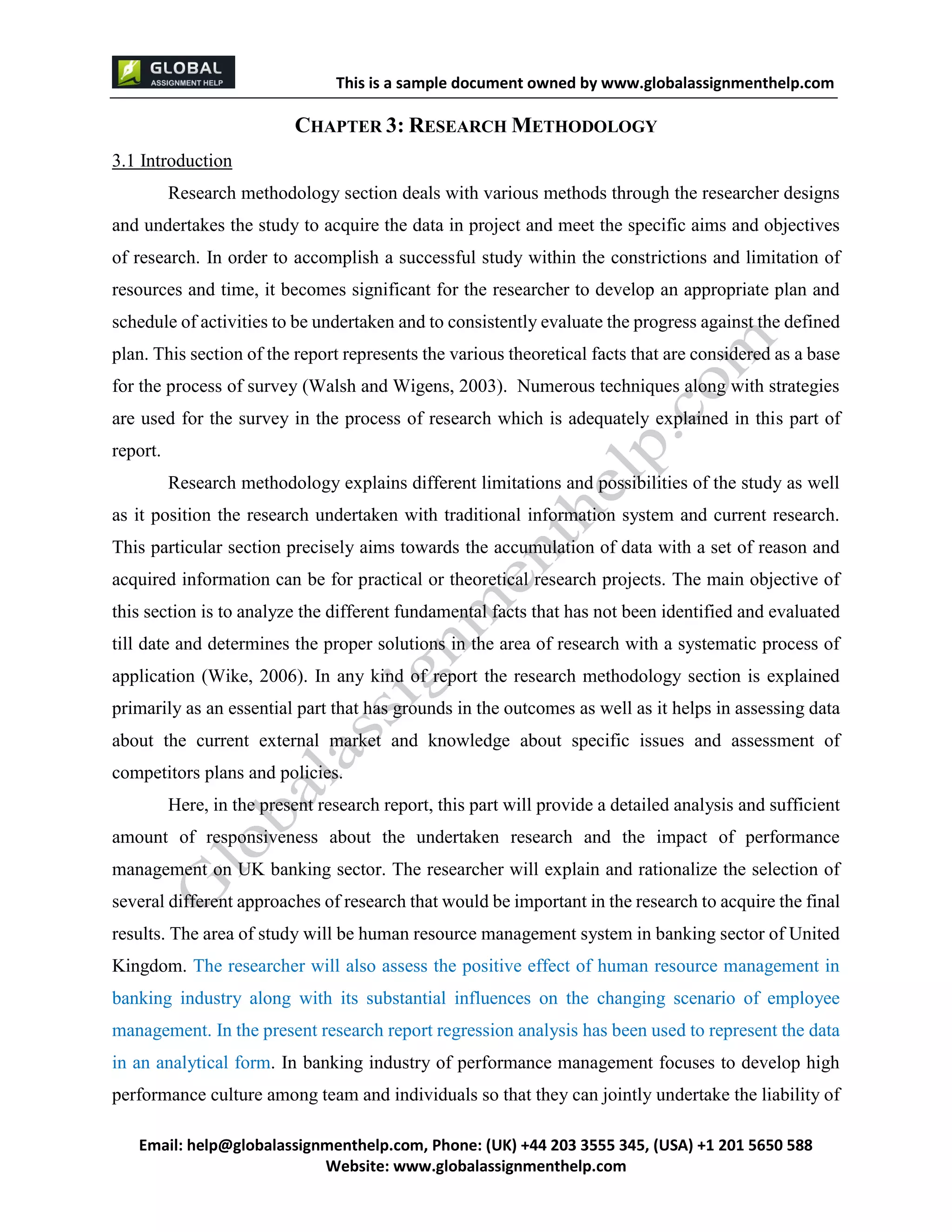 This is a sample document
Email: help@globalassignmenthelp.com, Phone: (UK) +44 203 3555 345
Website: http://www.globalassignmenthelp.com/
CHAPTER 3: RESEARCH METHODOLOGY
3.1 Introduction
Research methodology section deals with various methods through the researcher designs
and undertakes the study to acquire the data in project and meet the specific aims and objectives
of research. In order to accomplish a successful study within the constrictions and limitation of
resources and time, it becomes significant for the researcher to develop an appropriate plan and
schedule of activities to be undertaken and to consistently evaluate the progress against the defined
Here, in the present research report, this part will provide a detailed analysis and sufficient
amount of responsiveness about the undertaken research and the impact of performance
management on UK banking sector. The researcher will explain and rationalize the selection of
several different approaches of research that would be important in the research to acquire the final
results. The area of study will be human resource management system in banking sector of United
Kingdom. The researcher will also assess the positive effect of human resource management in
banking industry along with its substantial influences on the changing scenario of employee
management. In the present research report regression analysis has been used to represent the data
in an analytical form. In banking industry of performance management focuses to develop high
performance culture among team and individuals so that they can jointly undertake the liability of
This is Sample Assignment, for
complete Assignment kindly contact at
help@globalassignmenthelp.com
 