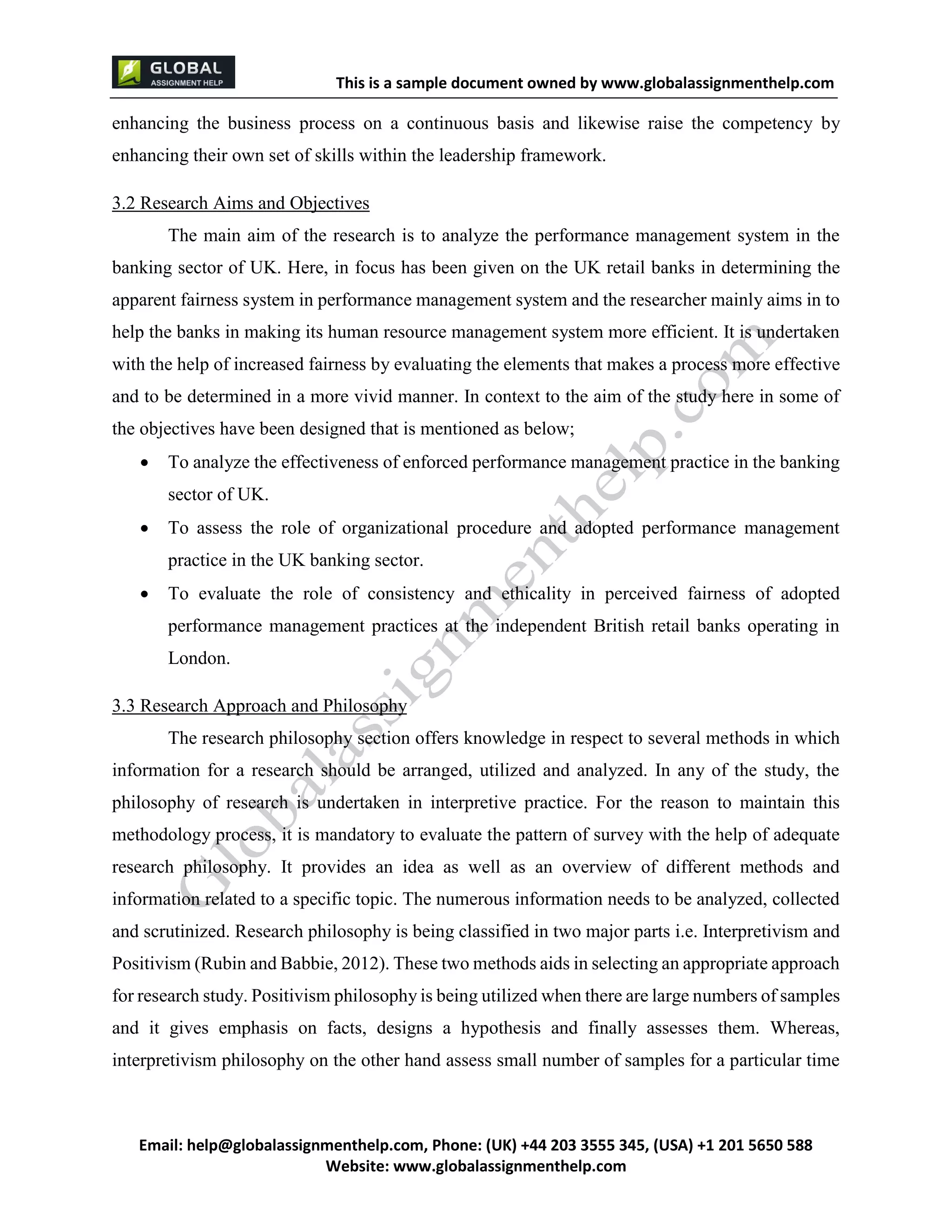 This is a sample document
Email: help@globalassignmenthelp.com, Phone: (UK) +44 203 3555 345
Website: http://www.globalassignmenthelp.com/
enhancing the business process on a continuous basis and likewise raise the competency by
enhancing their own set of skills within the leadership framework.
3.2 Research Aims and Objectives
The main aim of the research is to analyze the performance management system in the
banking sector of UK. Here, in focus has been given on the UK retail banks in determining the
apparent fairness system in performance management system and the researcher mainly aims in to
help the banks in making its human resource management system more efficient. It is undertaken
with the help of increased fairness by evaluating the elements that makes a process more effective
and to be determined in a more vivid manner. In context to the aim of the study here in some of
the objectives have been designed that is mentioned as below;
 To analyze the effectiveness of enforced performance management practice in the banking
sector of UK.
 To assess the role of organizational procedure and adopted performance management
practice in the UK banking sector.
 To evaluate the role of consistency and ethicality in perceived fairness of adopted
performance management practices at the independent British retail banks operating in
London.
3.3 Research Approach and Philosophy
The research philosophy section offers knowledge in respect to several methods in which
information for a research should be arranged, utilized and analyzed. In any of the study, the
philosophy of research is undertaken in interpretive practice. For the reason to maintain this
methodology process, it is mandatory to evaluate the pattern of survey with the help of adequate
research philosophy. It provides an idea as well as an overview of different methods and
information related to a specific topic. The numerous information needs to be analyzed, collected
and scrutinized. Research philosophy is being classified in two major parts i.e. Interpretivism and
Positivism (Rubin and Babbie, 2012). These two methods aids in selecting an appropriate approach
for research study. Positivism philosophy is being utilized when there are large numbers of samples
and it gives emphasis on facts, designs a hypothesis and finally assesses them. Whereas,
interpretivism philosophy on the other hand assess small number of samples for a particular time
 