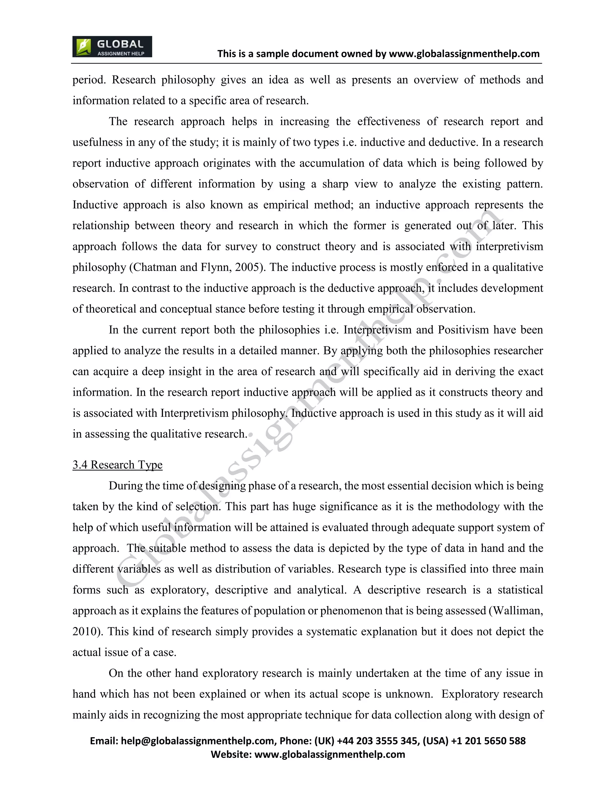 This is a sample document
Email: help@globalassignmenthelp.com, Phone: (UK) +44 203 3555 345
Website: http://www.globalassignmenthelp.com/
period. Research philosophy gives an idea as well as presents an overview of methods and
information related to a specific area of research.
The research approach helps in increasing the effectiveness of research report and
usefulness in any of the study; it is mainly of two types i.e. inductive and deductive. In a research
report inductive approach originates with the accumulation of data which is being followed by
observation of different information by using a sharp view to analyze the existing pattern.
3.4 Research Type
During the time of designing phase of a research, the most essential decision which is being
taken by the kind of selection. This part has huge significance as it is the methodology with the
help of which useful information will be attained is evaluated through adequate support system of
approach. The suitable method to assess the data is depicted by the type of data in hand and the
different variables as well as distribution of variables. Research type is classified into three main
forms such as exploratory, descriptive and analytical. A descriptive research is a statistical
approach as it explains the features of population or phenomenon that is being assessed (Walliman,
2010). This kind of research simply provides a systematic explanation but it does not depict the
actual issue of a case.
On the other hand exploratory research is mainly undertaken at the time of any issue in
hand which has not been explained or when its actual scope is unknown. Exploratory research
mainly aids in recognizing the most appropriate technique for data collection along with design of
This is Sample Assignment, for
complete Assignment kindly contact at
help@globalassignmenthelp.com
 