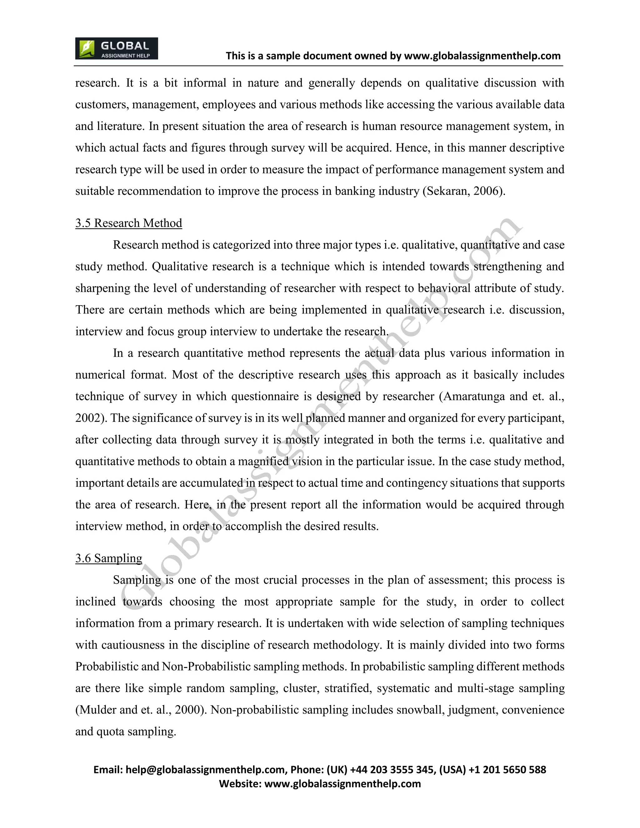 This is a sample document
Email: help@globalassignmenthelp.com, Phone: (UK) +44 203 3555 345
Website: http://www.globalassignmenthelp.com/
research. It is a bit informal in nature and generally depends on qualitative discussion with
customers, management, employees and various methods like accessing the various available data
and literature. In present situation the area of research is human resource management system, in
which actual facts and figures through survey will be acquired. Hence, in this manner descriptive
research type will be used in order to measure the impact of performance management system and
suitable recommendation to improve the process in banking industry (Sekaran, 2006).
3.5 Research Method
Research method is categorized into three major types i.e. qualitative, quantitative and case
study method. Qualitative research is a technique which is intended towards strengthening and
sharpening the level of understanding of researcher with respect to behavioral attribute of study.
There are certain methods which are being implemented in qualitative research i.e. discussion,
interview and focus group interview to undertake the research.
In a research quantitative method represents the actual data plus various information in
numerical format. Most of the descriptive research uses this approach as it basically includes
technique of survey in which questionnaire is designed by researcher (Amaratunga and et. al.,
2002). The significance of survey is in its well planned manner and organized for every participant,
after collecting data through survey it is mostly integrated in both the terms i.e. qualitative and
quantitative methods to obtain a magnified vision in the particular issue. In the case study method,
important details are accumulated in respect to actual time and contingency situations that supports
the area of research. Here, in the present report all the information would be acquired through
interview method, in order to accomplish the desired results.
3.6 Sampling
Sampling is one of the most crucial processes in the plan of assessment; this process is
inclined towards choosing the most appropriate sample for the study, in order to collect
information from a primary research. It is undertaken with wide selection of sampling techniques
with cautiousness in the discipline of research methodology. It is mainly divided into two forms
Probabilistic and Non-Probabilistic sampling methods. In probabilistic sampling different methods
are there like simple random sampling, cluster, stratified, systematic and multi-stage sampling
(Mulder and et. al., 2000). Non-probabilistic sampling includes snowball, judgment, convenience
and quota sampling.
 