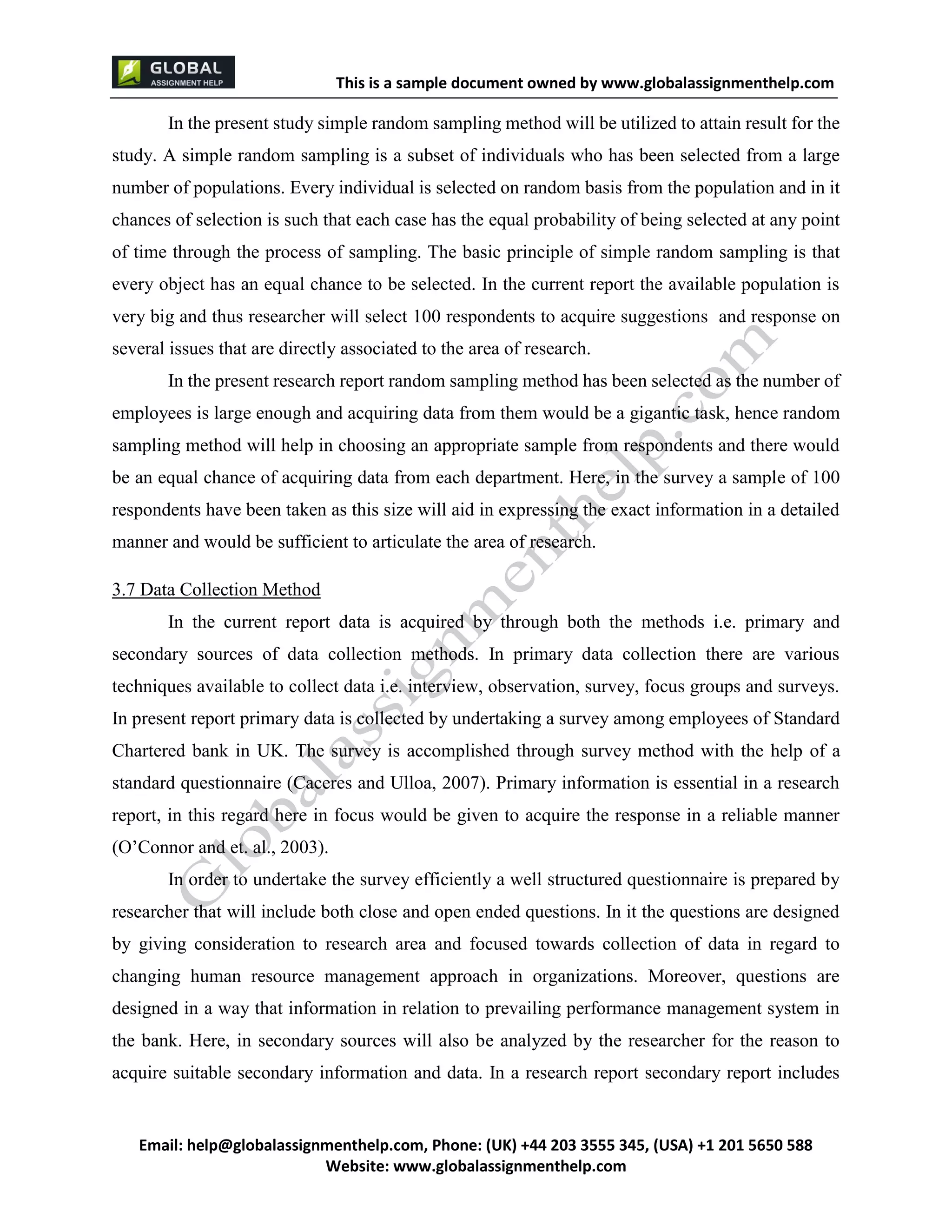 This is a sample document
Email: help@globalassignmenthelp.com, Phone: (UK) +44 203 3555 345
Website: http://www.globalassignmenthelp.com/
In the present study simple random sampling method will be utilized to attain result for the
study. A simple random sampling is a subset of individuals who has been selected from a large
number of populations. Every individual is selected on random basis from the population and in it
chances of selection is such that each case has the equal probability of being selected at any point
of time through the process of sampling. The basic principle of simple random sampling is that
every object has an equal chance to be selected. In the current report the available population is
very big and thus researcher will select 100 respondents to acquire suggestions and response on
several issues that are directly associated to the area of research.
In order to undertake the survey efficiently a well structured questionnaire is prepared by
researcher that will include both close and open ended questions. In it the questions are designed
by giving consideration to research area and focused towards collection of data in regard to
changing human resource management approach in organizations. Moreover, questions are
designed in a way that information in relation to prevailing performance management system in
the bank. Here, in secondary sources will also be analyzed by the researcher for the reason to
acquire suitable secondary information and data. In a research report secondary report includes
This is Sample Assignment, for
complete Assignment kindly contact at
help@globalassignmenthelp.com
 