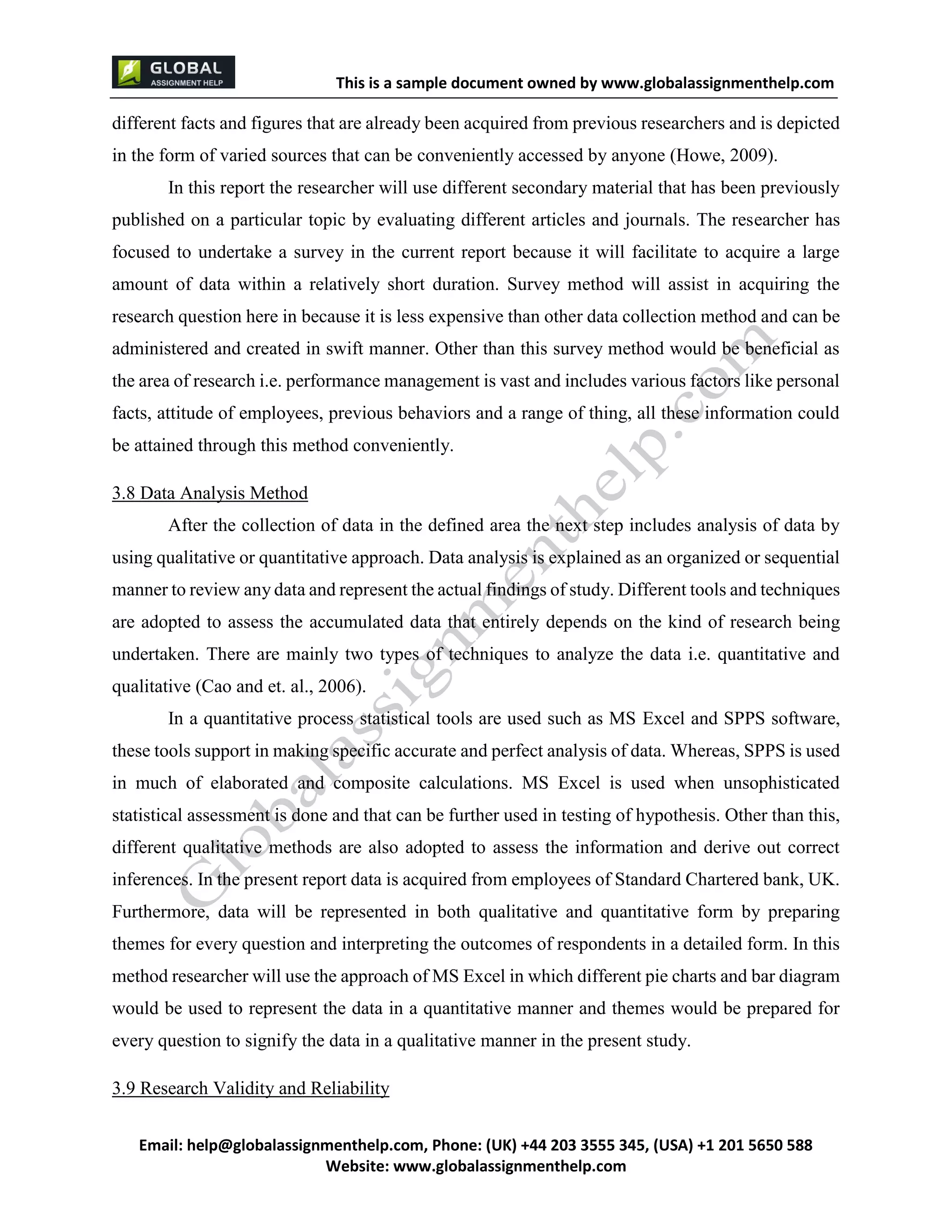 This is a sample document
Email: help@globalassignmenthelp.com, Phone: (UK) +44 203 3555 345
Website: http://www.globalassignmenthelp.com/
different facts and figures that are already been acquired from previous researchers and is depicted
in the form of varied sources that can be conveniently accessed by anyone (Howe, 2009).
In this report the researcher will use different secondary material that has been previously
published on a particular topic by evaluating different articles and journals. The researcher has
focused to undertake a survey in the current report because it will facilitate to acquire a large
amount of data within a relatively short duration. Survey method will assist in acquiring the
research question here in because it is less expensive than other data collection method and can be
administered and created in swift manner. Other than this survey method would be beneficial as
the area of research i.e. performance management is vast and includes various factors like personal
facts, attitude of employees, previous behaviors and a range of thing, all these information could
be attained through this method conveniently.
3.8 Data Analysis Method
After the collection of data in the defined area the next step includes analysis of data by
using qualitative or quantitative approach. Data analysis is explained as an organized or sequential
manner to review any data and represent the actual findings of study. Different tools and techniques
are adopted to assess the accumulated data that entirely depends on the kind of research being
undertaken. There are mainly two types of techniques to analyze the data i.e. quantitative and
qualitative (Cao and et. al., 2006).
In a quantitative process statistical tools are used such as MS Excel and SPPS software,
these tools support in making specific accurate and perfect analysis of data. Whereas, SPPS is used
in much of elaborated and composite calculations. MS Excel is used when unsophisticated
statistical assessment is done and that can be further used in testing of hypothesis. Other than this,
different qualitative methods are also adopted to assess the information and derive out correct
inferences. In the present report data is acquired from employees of Standard Chartered bank, UK.
Furthermore, data will be represented in both qualitative and quantitative form by preparing
themes for every question and interpreting the outcomes of respondents in a detailed form. In this
method researcher will use the approach of MS Excel in which different pie charts and bar diagram
would be used to represent the data in a quantitative manner and themes would be prepared for
every question to signify the data in a qualitative manner in the present study.
3.9 Research Validity and Reliability
 
