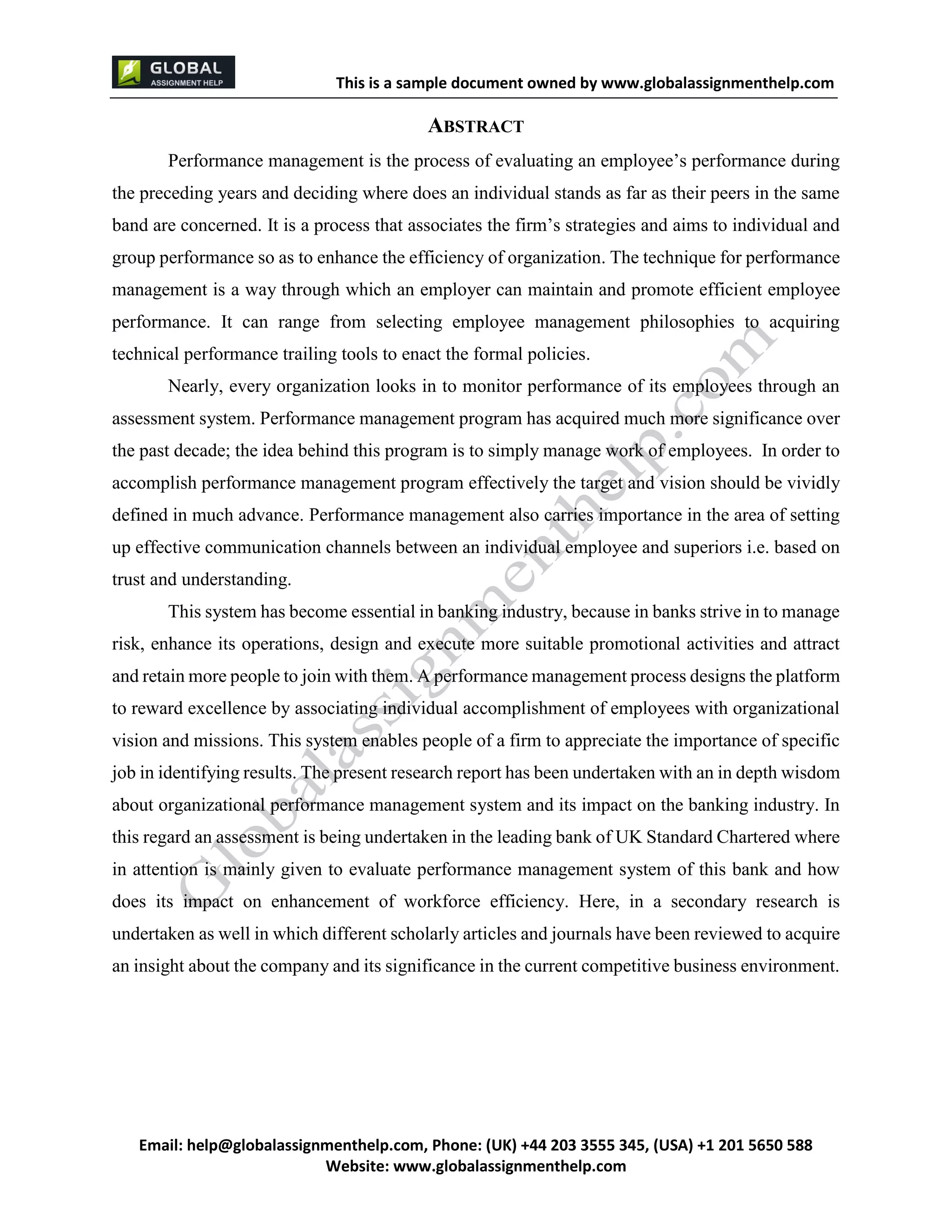 This is a sample document
Email: help@globalassignmenthelp.com, Phone: (UK) +44 203 3555 345
Website: http://www.globalassignmenthelp.com/
ABSTRACT
Performance management is the process of evaluating an employee’s performance during
the preceding years and deciding where does an individual stands as far as their peers in the same
band are concerned. It is a process that associates the firm’s strategies and aims to individual and
group performance so as to enhance the efficiency of organization. The technique for performance
management is a way through which an employer can maintain and promote efficient employee
performance. It can range from selecting employee management philosophies to acquiring
technical performance trailing tools to enact the formal policies.
Nearly, every organization looks in to monitor performance of its employees through an
assessment system. Performance management program has acquired much more significance over
the past decade; the idea behind this program is to simply manage work of employees. In order to
accomplish performance management program effectively the target and vision should be vividly
defined in much advance. Performance management also carries importance in the area of setting
up effective communication channels between an individual employee and superiors i.e. based on
trust and understanding.
This system has become essential in banking industry, because in banks strive in to manage
risk, enhance its operations, design and execute more suitable promotional activities and attract
and retain more people to join with them. A performance management process designs the platform
to reward excellence by associating individual accomplishment of employees with organizational
vision and missions. This system enables people of a firm to appreciate the importance of specific
job in identifying results. The present research report has been undertaken with an in depth wisdom
about organizational performance management system and its impact on the banking industry. In
this regard an assessment is being undertaken in the leading bank of UK Standard Chartered where
in attention is mainly given to evaluate performance management system of this bank and how
does its impact on enhancement of workforce efficiency. Here, in a secondary research is
undertaken as well in which different scholarly articles and journals have been reviewed to acquire
an insight about the company and its significance in the current competitive business environment.
 