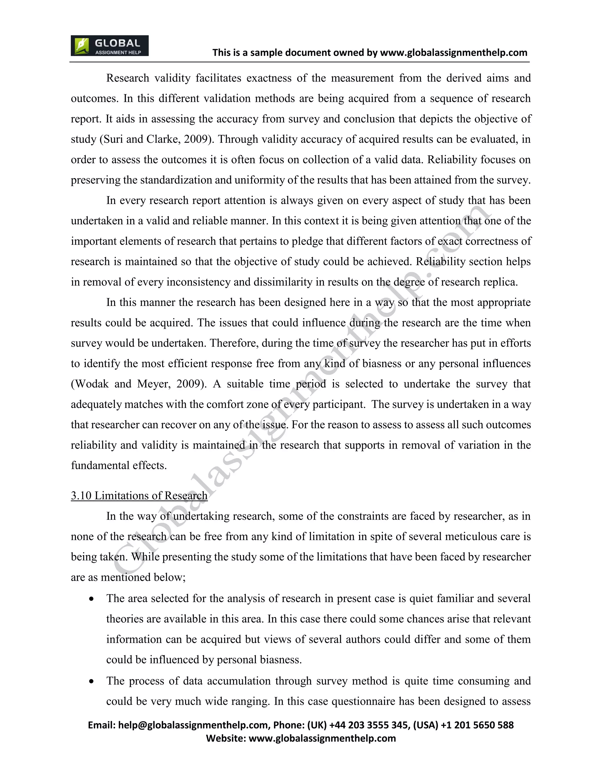 This is a sample document
Email: help@globalassignmenthelp.com, Phone: (UK) +44 203 3555 345
Website: http://www.globalassignmenthelp.com/
Research validity facilitates exactness of the measurement from the derived aims and
outcomes. In this different validation methods are being acquired from a sequence of research
report. It aids in assessing the accuracy from survey and conclusion that depicts the objective of
study (Suri and Clarke, 2009). Through validity accuracy of acquired results can be evaluated, in
order to assess the outcomes it is often focus on collection of a valid data. Reliability focuses on
preserving the standardization and uniformity of the results that has been attained from the survey.
In every research report attention is always given on every aspect of study that has been
3.10 Limitations of Research
In the way of undertaking research, some of the constraints are faced by researcher, as in
none of the research can be free from any kind of limitation in spite of several meticulous care is
being taken. While presenting the study some of the limitations that have been faced by researcher
are as mentioned below;
 The area selected for the analysis of research in present case is quiet familiar and several
theories are available in this area. In this case there could some chances arise that relevant
information can be acquired but views of several authors could differ and some of them
could be influenced by personal biasness.
 The process of data accumulation through survey method is quite time consuming and
could be very much wide ranging. In this case questionnaire has been designed to assess
This is Sample Assignment, for
complete Assignment kindly contact at
help@globalassignmenthelp.com
 