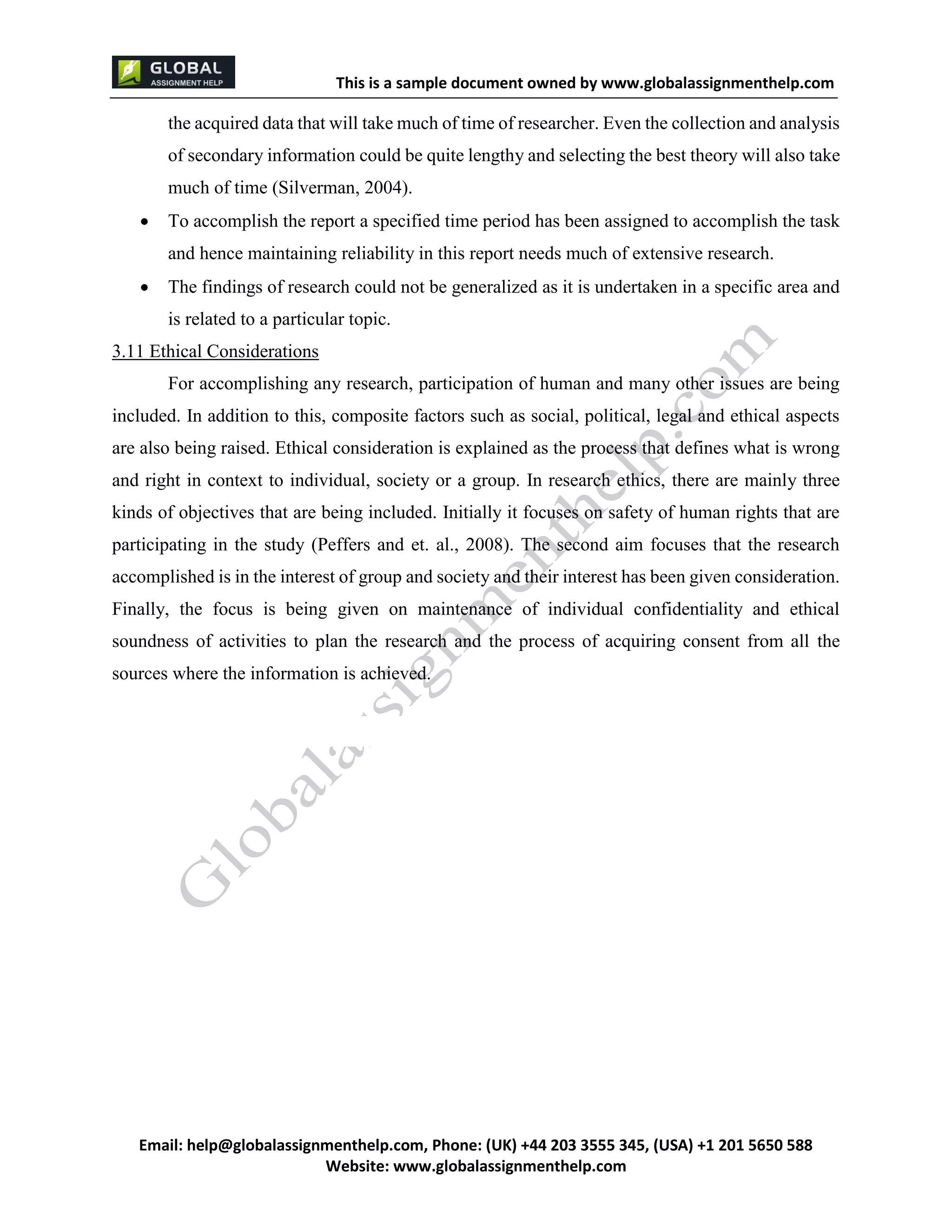This is a sample document
Email: help@globalassignmenthelp.com, Phone: (UK) +44 203 3555 345
Website: http://www.globalassignmenthelp.com/
the acquired data that will take much of time of researcher. Even the collection and analysis
of secondary information could be quite lengthy and selecting the best theory will also take
much of time (Silverman, 2004).
 To accomplish the report a specified time period has been assigned to accomplish the task
and hence maintaining reliability in this report needs much of extensive research.
 The findings of research could not be generalized as it is undertaken in a specific area and
is related to a particular topic.
3.11 Ethical Considerations
For accomplishing any research, participation of human and many other issues are being
included. In addition to this, composite factors such as social, political, legal and ethical aspects
are also being raised. Ethical consideration is explained as the process that defines what is wrong
and right in context to individual, society or a group. In research ethics, there are mainly three
kinds of objectives that are being included. Initially it focuses on safety of human rights that are
participating in the study (Peffers and et. al., 2008). The second aim focuses that the research
accomplished is in the interest of group and society and their interest has been given consideration.
Finally, the focus is being given on maintenance of individual confidentiality and ethical
soundness of activities to plan the research and the process of acquiring consent from all the
sources where the information is achieved.
 