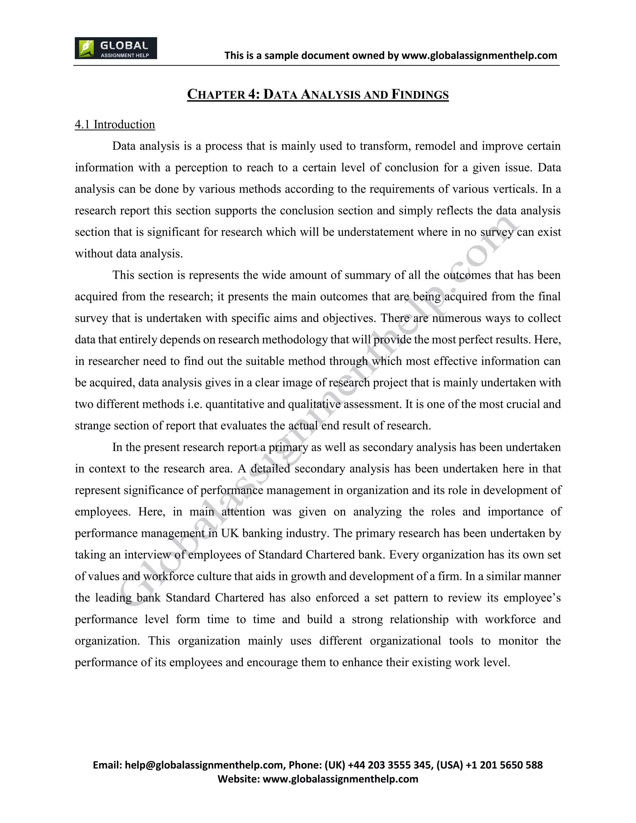 This is a sample document
Email: help@globalassignmenthelp.com, Phone: (UK) +44 203 3555 345
Website: http://www.globalassignmenthelp.com/
CHAPTER 4: DATA ANALYSIS AND FINDINGS
4.1 Introduction
Data analysis is a process that is mainly used to transform, remodel and improve certain
information with a perception to reach to a certain level of conclusion for a given issue. Data
analysis can be done by various methods according to the requirements of various verticals. In a
research report this section supports the conclusion section and simply reflects the data analysis
section that is significant for research which will be understatement where in no survey can exist
without data analysis.
performance level form time to time and build a strong relationship with workforce and
organization. This organization mainly uses different organizational tools to monitor the
performance of its employees and encourage them to enhance their existing work level.
This is Sample Assignment, for
complete Assignment kindly contact at
help@globalassignmenthelp.com
 