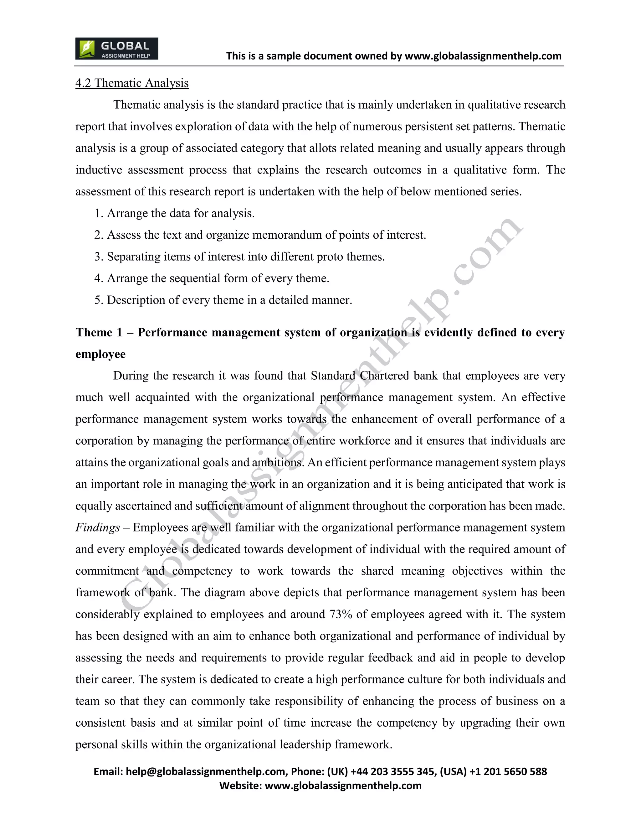 This is a sample document
Email: help@globalassignmenthelp.com, Phone: (UK) +44 203 3555 345
Website: http://www.globalassignmenthelp.com/
4.2 Thematic Analysis
Thematic analysis is the standard practice that is mainly undertaken in qualitative research
report that involves exploration of data with the help of numerous persistent set patterns. Thematic
analysis is a group of associated category that allots related meaning and usually appears through
inductive assessment process that explains the research outcomes in a qualitative form. The
assessment of this research report is undertaken with the help of below mentioned series.
1. Arrange the data for analysis.
2. Assess the text and organize memorandum of points of interest.
3. Separating items of interest into different proto themes.
4. Arrange the sequential form of every theme.
5. Description of every theme in a detailed manner.
Theme 1 – Performance management system of organization is evidently defined to every
employee
During the research it was found that Standard Chartered bank that employees are very
much well acquainted with the organizational performance management system. An effective
performance management system works towards the enhancement of overall performance of a
corporation by managing the performance of entire workforce and it ensures that individuals are
attains the organizational goals and ambitions. An efficient performance management system plays
an important role in managing the work in an organization and it is being anticipated that work is
equally ascertained and sufficient amount of alignment throughout the corporation has been made.
Findings – Employees are well familiar with the organizational performance management system
and every employee is dedicated towards development of individual with the required amount of
commitment and competency to work towards the shared meaning objectives within the
framework of bank. The diagram above depicts that performance management system has been
considerably explained to employees and around 73% of employees agreed with it. The system
has been designed with an aim to enhance both organizational and performance of individual by
assessing the needs and requirements to provide regular feedback and aid in people to develop
their career. The system is dedicated to create a high performance culture for both individuals and
team so that they can commonly take responsibility of enhancing the process of business on a
consistent basis and at similar point of time increase the competency by upgrading their own
personal skills within the organizational leadership framework.
 