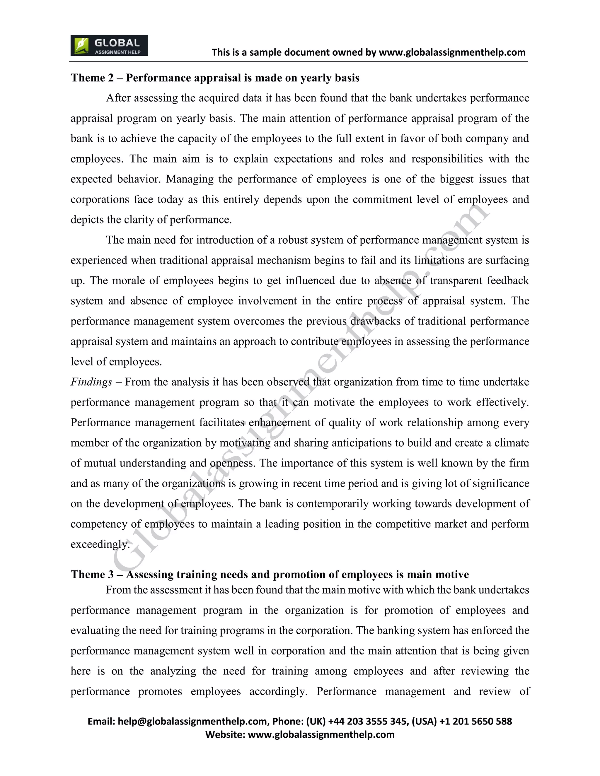 This is a sample document
Email: help@globalassignmenthelp.com, Phone: (UK) +44 203 3555 345
Website: http://www.globalassignmenthelp.com/
Theme 2 – Performance appraisal is made on yearly basis
After assessing the acquired data it has been found that the bank undertakes performance
appraisal program on yearly basis. The main attention of performance appraisal program of the
bank is to achieve the capacity of the employees to the full extent in favor of both company and
employees. The main aim is to explain expectations and roles and responsibilities with the
expected behavior. Managing the performance of employees is one of the biggest issues that
corporations face today as this entirely depends upon the commitment level of employees and
depicts the clarity of performance.
Theme 3 – Assessing training needs and promotion of employees is main motive
From the assessment it has been found that the main motive with which the bank undertakes
performance management program in the organization is for promotion of employees and
evaluating the need for training programs in the corporation. The banking system has enforced the
performance management system well in corporation and the main attention that is being given
here is on the analyzing the need for training among employees and after reviewing the
performance promotes employees accordingly. Performance management and review of
This is Sample Assignment, for
complete Assignment kindly contact at
help@globalassignmenthelp.com
 