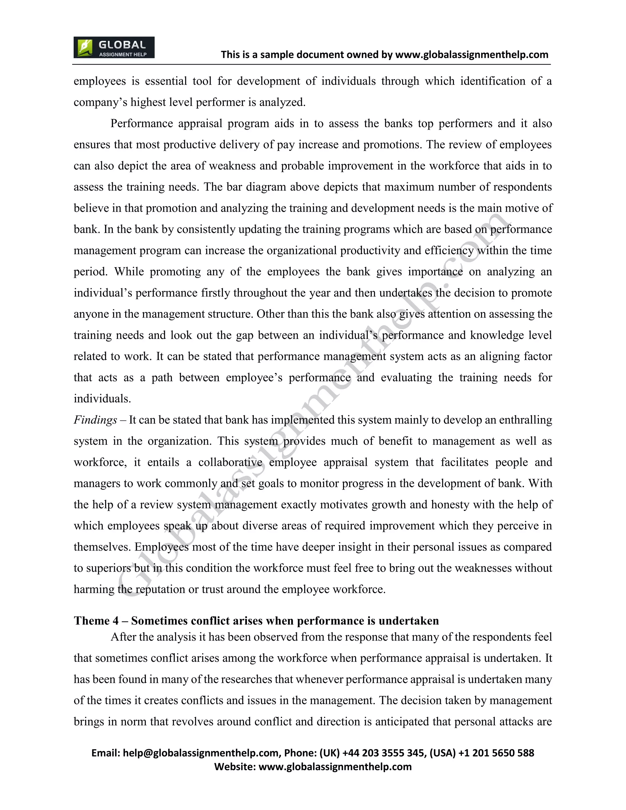 This is a sample document
Email: help@globalassignmenthelp.com, Phone: (UK) +44 203 3555 345
Website: http://www.globalassignmenthelp.com/
employees is essential tool for development of individuals through which identification of a
company’s highest level performer is analyzed.
Performance appraisal program aids in to assess the banks top performers and it also
ensures that most productive delivery of pay increase and promotions. The review of employees
can also depict the area of weakness and probable improvement in the workforce that aids in to
assess the training needs. The bar diagram above depicts that maximum number of respondents
believe in that promotion and analyzing the training and development needs is the main motive of
bank. In the bank by consistently updating the training programs which are based on performance
management program can increase the organizational productivity and efficiency within the time
period. While promoting any of the employees the bank gives importance on analyzing an
individual’s performance firstly throughout the year and then undertakes the decision to promote
anyone in the management structure. Other than this the bank also gives attention on assessing the
training needs and look out the gap between an individual’s performance and knowledge level
related to work. It can be stated that performance management system acts as an aligning factor
that acts as a path between employee’s performance and evaluating the training needs for
individuals.
Findings – It can be stated that bank has implemented this system mainly to develop an enthralling
system in the organization. This system provides much of benefit to management as well as
workforce, it entails a collaborative employee appraisal system that facilitates people and
managers to work commonly and set goals to monitor progress in the development of bank. With
the help of a review system management exactly motivates growth and honesty with the help of
which employees speak up about diverse areas of required improvement which they perceive in
themselves. Employees most of the time have deeper insight in their personal issues as compared
to superiors but in this condition the workforce must feel free to bring out the weaknesses without
harming the reputation or trust around the employee workforce.
Theme 4 – Sometimes conflict arises when performance is undertaken
After the analysis it has been observed from the response that many of the respondents feel
that sometimes conflict arises among the workforce when performance appraisal is undertaken. It
has been found in many of the researches that whenever performance appraisal is undertaken many
of the times it creates conflicts and issues in the management. The decision taken by management
brings in norm that revolves around conflict and direction is anticipated that personal attacks are
 