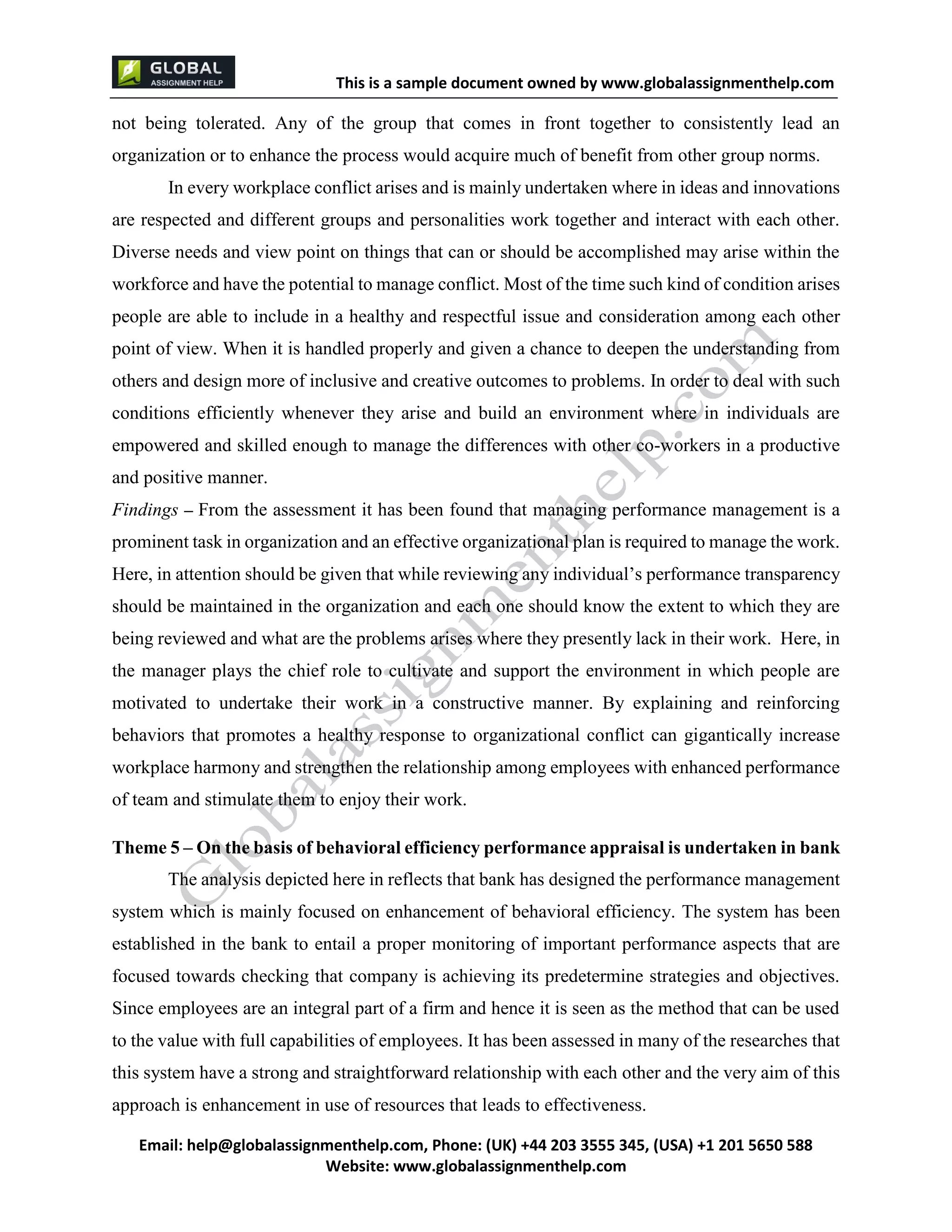 This is a sample document
Email: help@globalassignmenthelp.com, Phone: (UK) +44 203 3555 345
Website: http://www.globalassignmenthelp.com/
not being tolerated. Any of the group that comes in front together to consistently lead an
organization or to enhance the process would acquire much of benefit from other group norms.
In every workplace conflict arises and is mainly undertaken where in ideas and innovations
are respected and different groups and personalities work together and interact with each other.
Diverse needs and view point on things that can or should be accomplished may arise within the
workforce and have the potential to manage conflict. Most of the time such kind of condition arises
people are able to include in a healthy and respectful issue and consideration among each other
point of view. When it is handled properly and given a chance to deepen the understanding from
others and design more of inclusive and creative outcomes to problems. In order to deal with such
conditions efficiently whenever they arise and build an environment where in individuals are
Theme 5 – On the basis of behavioral efficiency performance appraisal is undertaken in bank
The analysis depicted here in reflects that bank has designed the performance management
system which is mainly focused on enhancement of behavioral efficiency. The system has been
established in the bank to entail a proper monitoring of important performance aspects that are
focused towards checking that company is achieving its predetermine strategies and objectives.
Since employees are an integral part of a firm and hence it is seen as the method that can be used
to the value with full capabilities of employees. It has been assessed in many of the researches that
this system have a strong and straightforward relationship with each other and the very aim of this
approach is enhancement in use of resources that leads to effectiveness.
This is Sample Assignment, for
complete Assignment kindly contact at
help@globalassignmenthelp.com
 