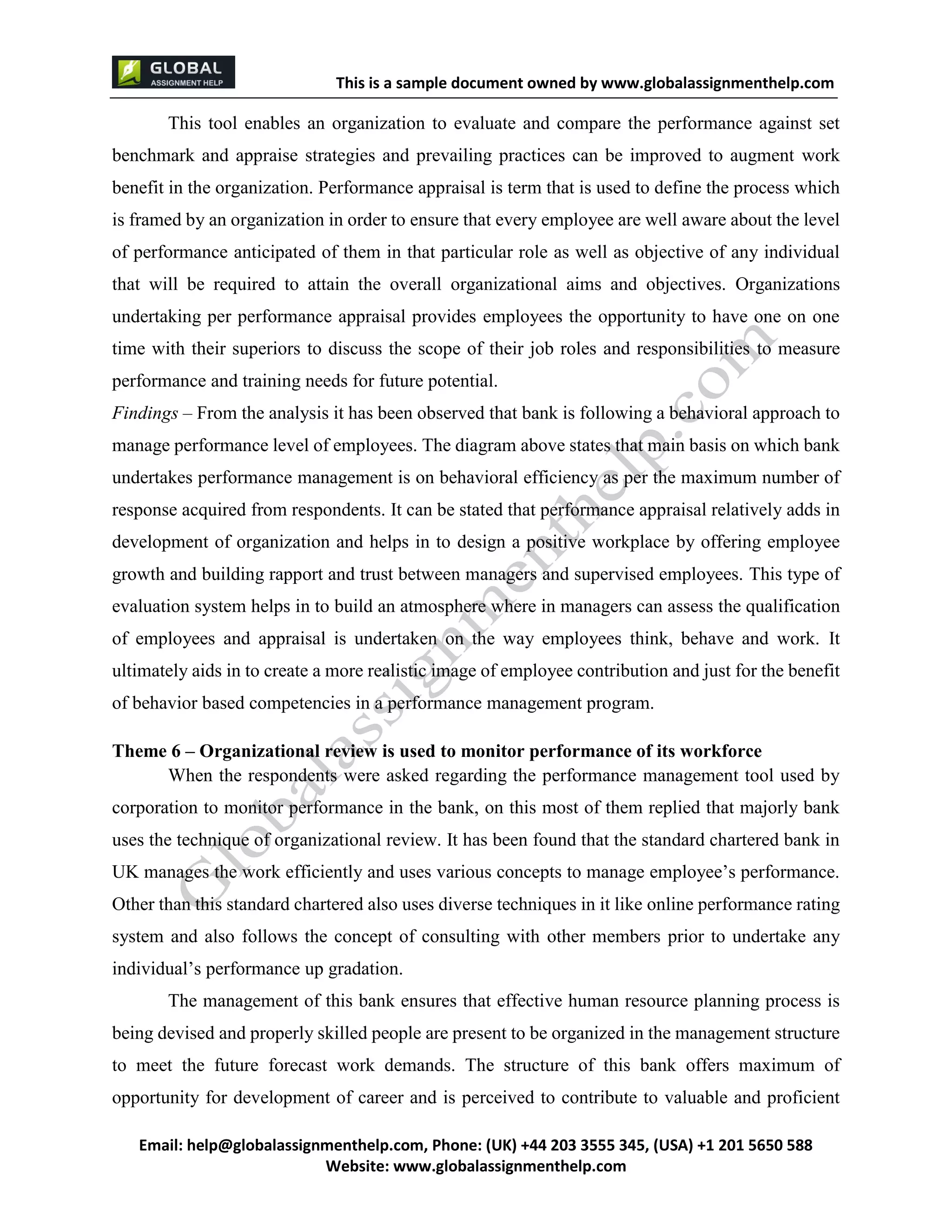 This is a sample document
Email: help@globalassignmenthelp.com, Phone: (UK) +44 203 3555 345
Website: http://www.globalassignmenthelp.com/
This tool enables an organization to evaluate and compare the performance against set
benchmark and appraise strategies and prevailing practices can be improved to augment work
benefit in the organization. Performance appraisal is term that is used to define the process which
is framed by an organization in order to ensure that every employee are well aware about the level
of performance anticipated of them in that particular role as well as objective of any individual
that will be required to attain the overall organizational aims and objectives. Organizations
undertaking per performance appraisal provides employees the opportunity to have one on one
time with their superiors to discuss the scope of their job roles and responsibilities to measure
performance and training needs for future potential.
UK manages the work efficiently and uses various concepts to manage employee’s performance.
Other than this standard chartered also uses diverse techniques in it like online performance rating
system and also follows the concept of consulting with other members prior to undertake any
individual’s performance up gradation.
The management of this bank ensures that effective human resource planning process is
being devised and properly skilled people are present to be organized in the management structure
to meet the future forecast work demands. The structure of this bank offers maximum of
opportunity for development of career and is perceived to contribute to valuable and proficient
This is Sample Assignment, for
complete Assignment kindly contact at
help@globalassignmenthelp.com
 