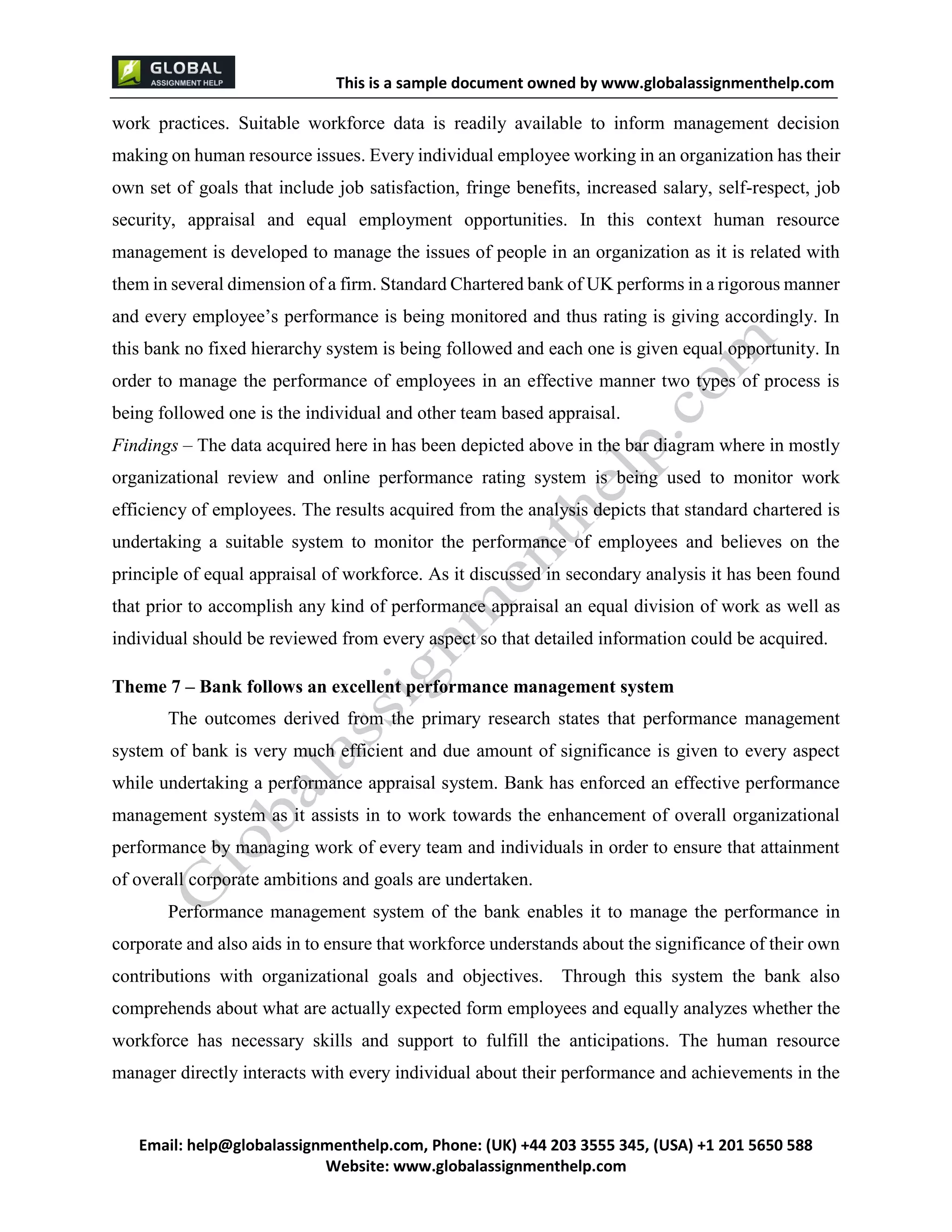 This is a sample document
Email: help@globalassignmenthelp.com, Phone: (UK) +44 203 3555 345
Website: http://www.globalassignmenthelp.com/
work practices. Suitable workforce data is readily available to inform management decision
making on human resource issues. Every individual employee working in an organization has their
own set of goals that include job satisfaction, fringe benefits, increased salary, self-respect, job
security, appraisal and equal employment opportunities. In this context human resource
management is developed to manage the issues of people in an organization as it is related with
them in several dimension of a firm. Standard Chartered bank of UK performs in a rigorous manner
and every employee’s performance is being monitored and thus rating is giving accordingly. In
this bank no fixed hierarchy system is being followed and each one is given equal opportunity. In
order to manage the performance of employees in an effective manner two types of process is
being followed one is the individual and other team based appraisal.
Findings – The data acquired here in has been depicted above in the bar diagram where in mostly
organizational review and online performance rating system is being used to monitor work
efficiency of employees. The results acquired from the analysis depicts that standard chartered is
undertaking a suitable system to monitor the performance of employees and believes on the
principle of equal appraisal of workforce. As it discussed in secondary analysis it has been found
that prior to accomplish any kind of performance appraisal an equal division of work as well as
individual should be reviewed from every aspect so that detailed information could be acquired.
Theme 7 – Bank follows an excellent performance management system
The outcomes derived from the primary research states that performance management
system of bank is very much efficient and due amount of significance is given to every aspect
while undertaking a performance appraisal system. Bank has enforced an effective performance
management system as it assists in to work towards the enhancement of overall organizational
performance by managing work of every team and individuals in order to ensure that attainment
of overall corporate ambitions and goals are undertaken.
Performance management system of the bank enables it to manage the performance in
corporate and also aids in to ensure that workforce understands about the significance of their own
contributions with organizational goals and objectives. Through this system the bank also
comprehends about what are actually expected form employees and equally analyzes whether the
workforce has necessary skills and support to fulfill the anticipations. The human resource
manager directly interacts with every individual about their performance and achievements in the
 