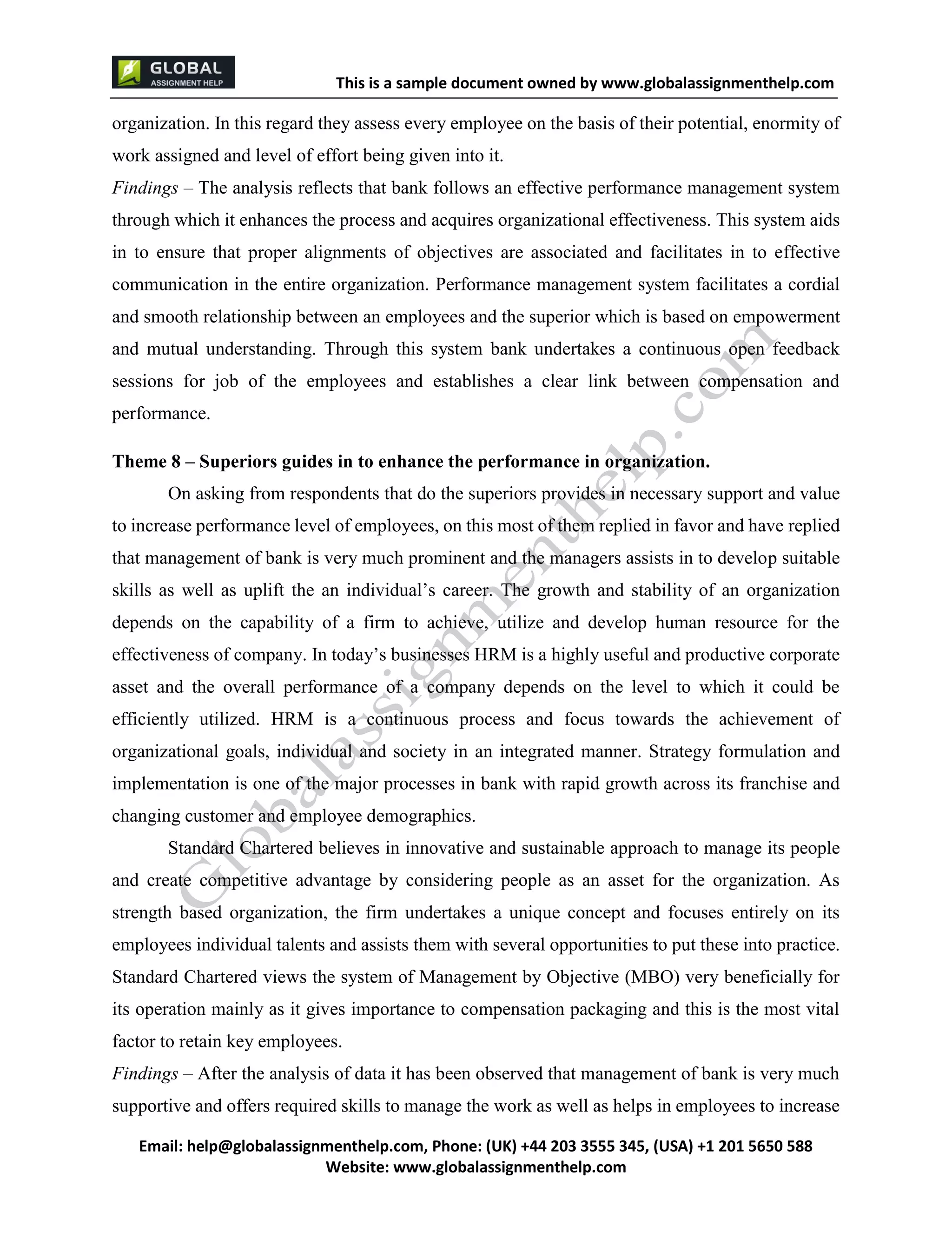 This is a sample document
Email: help@globalassignmenthelp.com, Phone: (UK) +44 203 3555 345
Website: http://www.globalassignmenthelp.com/
organization. In this regard they assess every employee on the basis of their potential, enormity of
work assigned and level of effort being given into it.
Findings – The analysis reflects that bank follows an effective performance management system
through which it enhances the process and acquires organizational effectiveness. This system aids
in to ensure that proper alignments of objectives are associated and facilitates in to effective
communication in the entire organization. Performance management system facilitates a cordial
and smooth relationship between an employees and the superior which is based on empowerment
and mutual understanding. Through this system bank undertakes a continuous open feedback
sessions for job of the employees and establishes a clear link between compensation and
performance.
Standard Chartered believes in innovative and sustainable approach to manage its people
and create competitive advantage by considering people as an asset for the organization. As
strength based organization, the firm undertakes a unique concept and focuses entirely on its
employees individual talents and assists them with several opportunities to put these into practice.
Standard Chartered views the system of Management by Objective (MBO) very beneficially for
its operation mainly as it gives importance to compensation packaging and this is the most vital
factor to retain key employees.
Findings – After the analysis of data it has been observed that management of bank is very much
supportive and offers required skills to manage the work as well as helps in employees to increase
This is Sample Assignment, for
complete Assignment kindly contact at
help@globalassignmenthelp.com
 