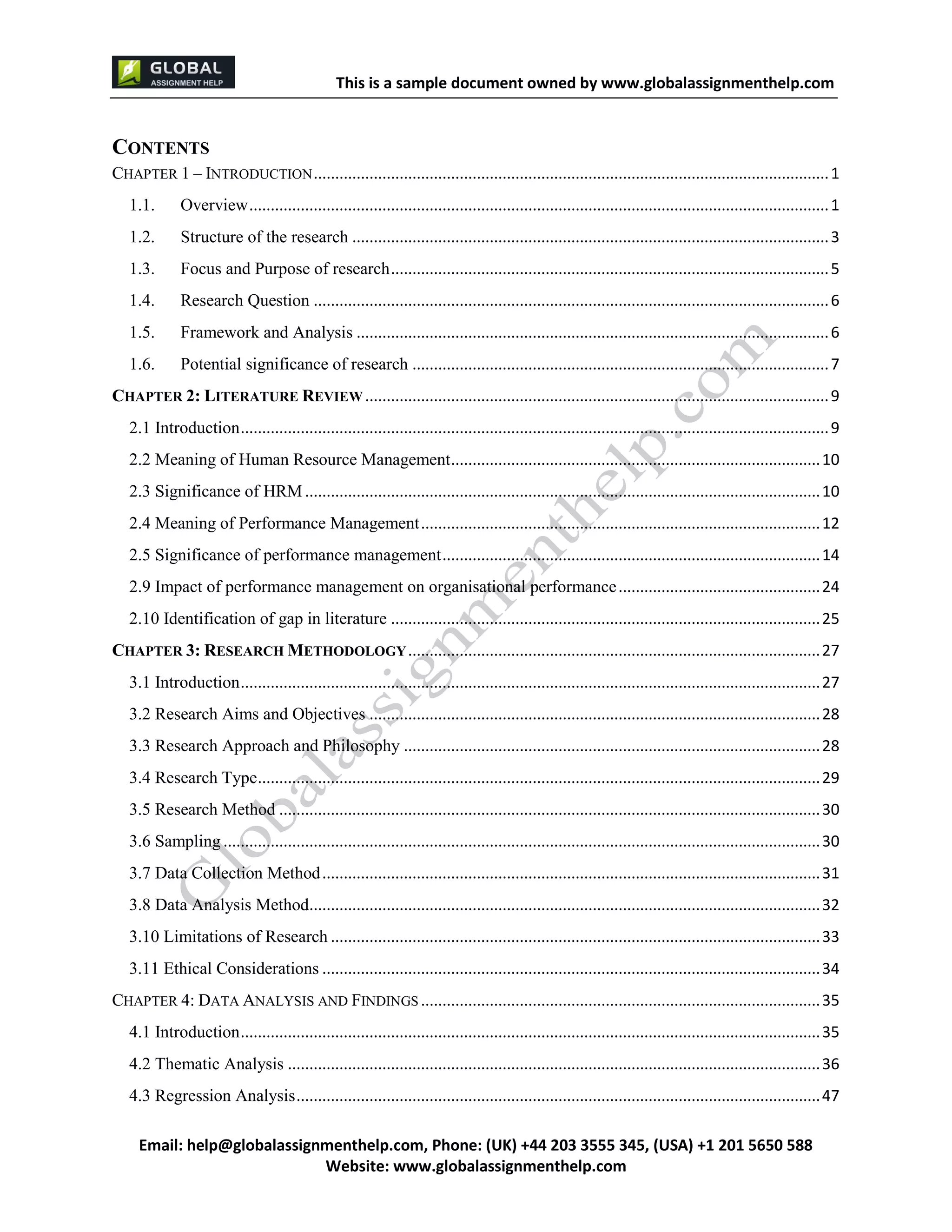 This is a sample document
Email: help@globalassignmenthelp.com, Phone: (UK) +44 203 3555 345
Website: http://www.globalassignmenthelp.com/
CONTENTS
CHAPTER 1 – INTRODUCTION ........................................................................................................................ 1
1.1. Overview ....................................................................................................................................... 1
1.2. Structure of the research............................................................................................................... 3
1.3. Focus and Purpose of research...................................................................................................... 5
1.4. Research Question........................................................................................................................ 6
1.5. Framework and Analysis .............................................................................................................. 6
1.6. Potential significance of research................................................................................................. 7
CHAPTER 2: LITERATURE REVIEW ............................................................................................................ 9
2.1 Introduction......................................................................................................................................... 9
2.2 Meaning of Human Resource Management...................................................................................... 10
2.3 Significance of HRM........................................................................................................................ 10
2.4 Meaning of Performance Management............................................................................................. 12
2.5 Significance of performance management........................................................................................ 14
2.9 Impact of performance management on organisational performance............................................... 24
2.10 Identification of gap in literature.................................................................................................... 25
CHAPTER 3: RESEARCH METHODOLOGY ................................................................................................ 27
3.1 Introduction....................................................................................................................................... 27
3.2 Research Aims and Objectives......................................................................................................... 28
3.3 Research Approach and Philosophy................................................................................................. 28
3.4 Research Type ................................................................................................................................... 29
3.5 Research Method.............................................................................................................................. 30
3.6 Sampling........................................................................................................................................... 30
3.7 Data Collection Method.................................................................................................................... 31
3.8 Data Analysis Method....................................................................................................................... 32
3.10 Limitations of Research.................................................................................................................. 33
3.11 Ethical Considerations.................................................................................................................... 34
CHAPTER 4: DATA ANALYSIS AND FINDINGS ............................................................................................. 35
4.1 Introduction....................................................................................................................................... 35
4.2 Thematic Analysis ............................................................................................................................ 36
4.3 Regression Analysis.......................................................................................................................... 47
 