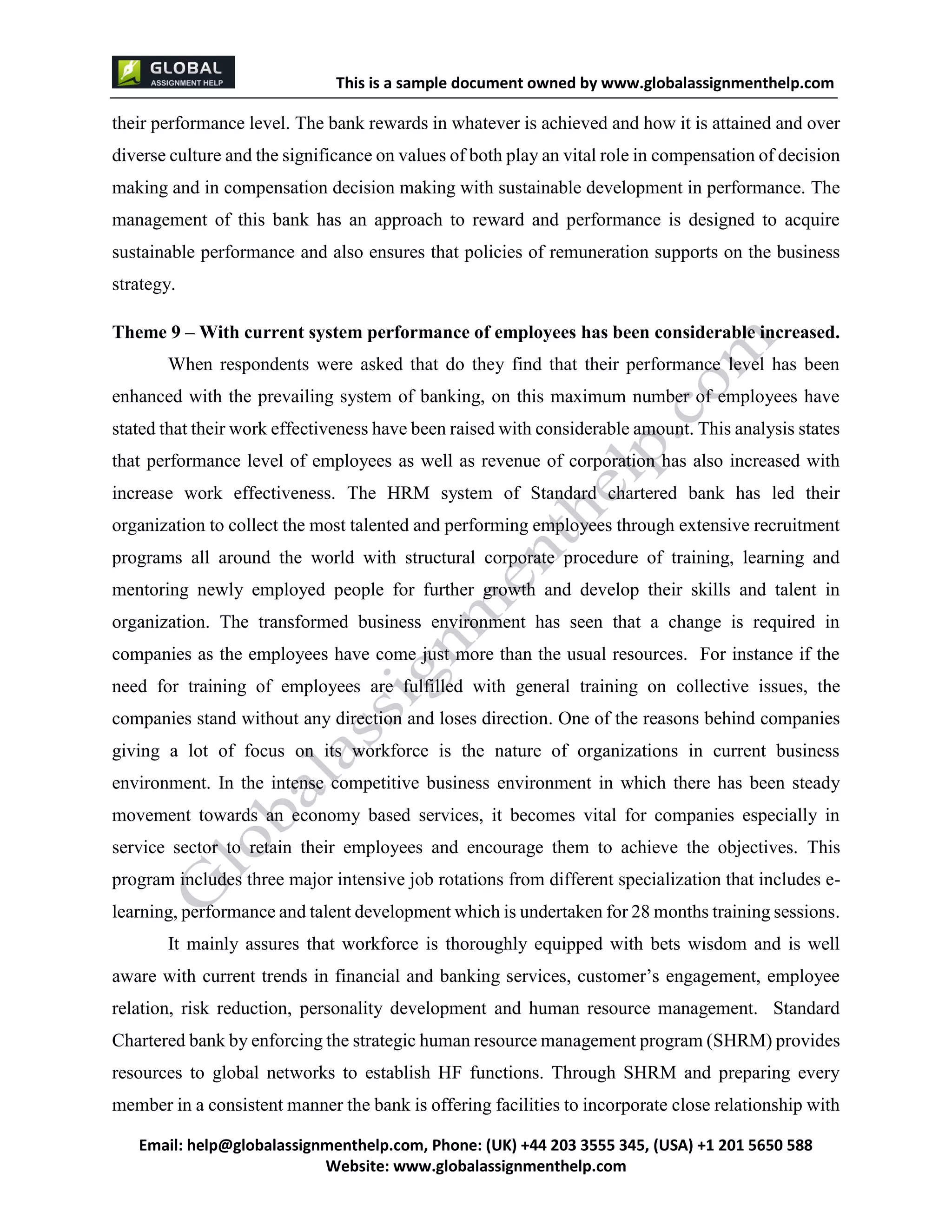 This is a sample document
Email: help@globalassignmenthelp.com, Phone: (UK) +44 203 3555 345
Website: http://www.globalassignmenthelp.com/
their performance level. The bank rewards in whatever is achieved and how it is attained and over
diverse culture and the significance on values of both play an vital role in compensation of decision
making and in compensation decision making with sustainable development in performance. The
management of this bank has an approach to reward and performance is designed to acquire
sustainable performance and also ensures that policies of remuneration supports on the business
strategy.
Theme 9 – With current system performance of employees has been considerable increased.
When respondents were asked that do they find that their performance level has been
enhanced with the prevailing system of banking, on this maximum number of employees have
stated that their work effectiveness have been raised with considerable amount. This analysis states
that performance level of employees as well as revenue of corporation has also increased with
increase work effectiveness. The HRM system of Standard chartered bank has led their
organization to collect the most talented and performing employees through extensive recruitment
programs all around the world with structural corporate procedure of training, learning and
mentoring newly employed people for further growth and develop their skills and talent in
organization. The transformed business environment has seen that a change is required in
companies as the employees have come just more than the usual resources. For instance if the
need for training of employees are fulfilled with general training on collective issues, the
companies stand without any direction and loses direction. One of the reasons behind companies
giving a lot of focus on its workforce is the nature of organizations in current business
environment. In the intense competitive business environment in which there has been steady
movement towards an economy based services, it becomes vital for companies especially in
service sector to retain their employees and encourage them to achieve the objectives. This
program includes three major intensive job rotations from different specialization that includes e-
learning, performance and talent development which is undertaken for 28 months training sessions.
It mainly assures that workforce is thoroughly equipped with bets wisdom and is well
aware with current trends in financial and banking services, customer’s engagement, employee
relation, risk reduction, personality development and human resource management. Standard
Chartered bank by enforcing the strategic human resource management program (SHRM) provides
resources to global networks to establish HF functions. Through SHRM and preparing every
member in a consistent manner the bank is offering facilities to incorporate close relationship with
 