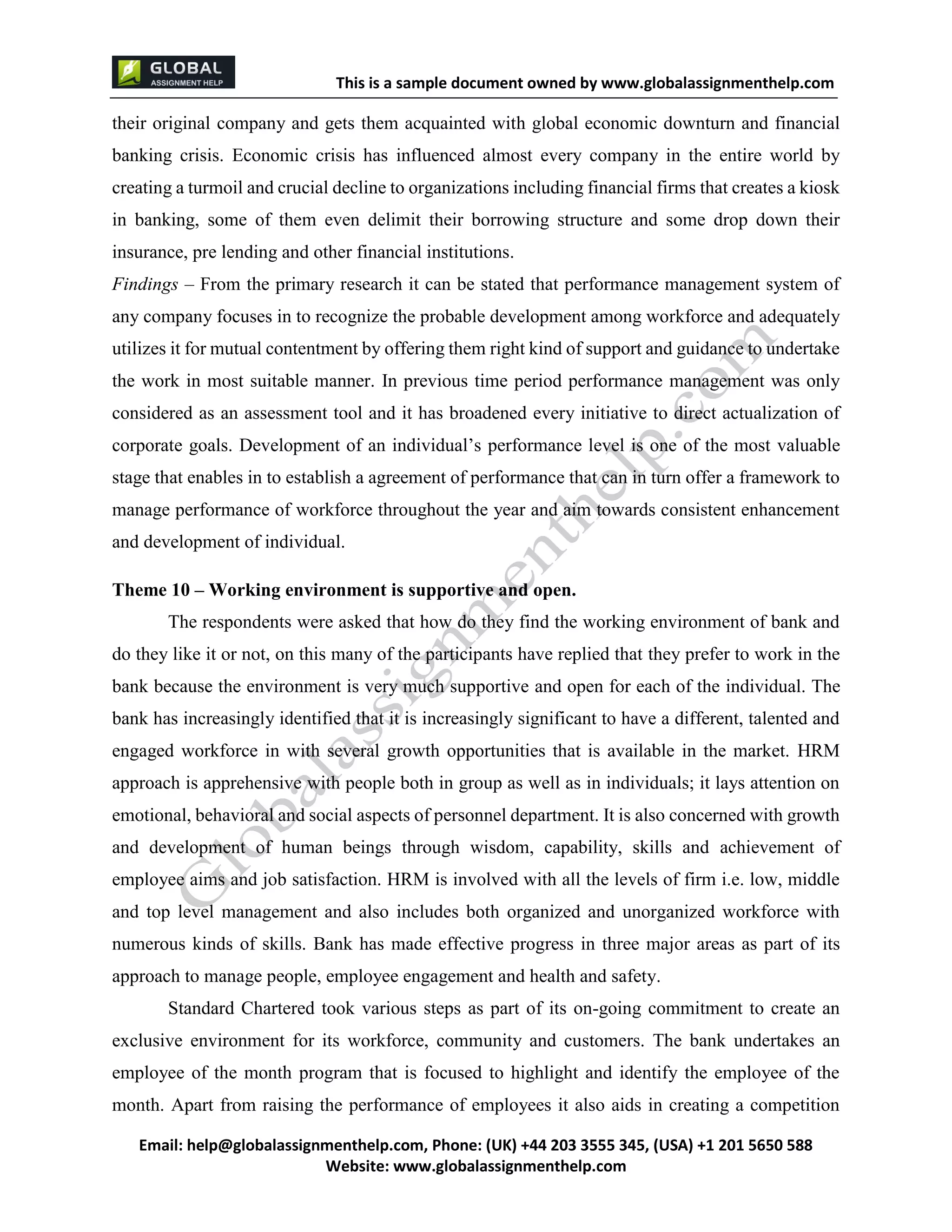 This is a sample document
Email: help@globalassignmenthelp.com, Phone: (UK) +44 203 3555 345
Website: http://www.globalassignmenthelp.com/
their original company and gets them acquainted with global economic downturn and financial
banking crisis. Economic crisis has influenced almost every company in the entire world by
creating a turmoil and crucial decline to organizations including financial firms that creates a kiosk
in banking, some of them even delimit their borrowing structure and some drop down their
insurance, pre lending and other financial institutions.
Findings – From the primary research it can be stated that performance management system of
any company focuses in to recognize the probable development among workforce and adequately
utilizes it for mutual contentment by offering them right kind of support and guidance to undertake
the work in most suitable manner. In previous time period performance management was only
and top level management and also includes both organized and unorganized workforce with
numerous kinds of skills. Bank has made effective progress in three major areas as part of its
approach to manage people, employee engagement and health and safety.
Standard Chartered took various steps as part of its on-going commitment to create an
exclusive environment for its workforce, community and customers. The bank undertakes an
employee of the month program that is focused to highlight and identify the employee of the
month. Apart from raising the performance of employees it also aids in creating a competition
This is Sample Assignment, for
complete Assignment kindly contact at
help@globalassignmenthelp.com
 