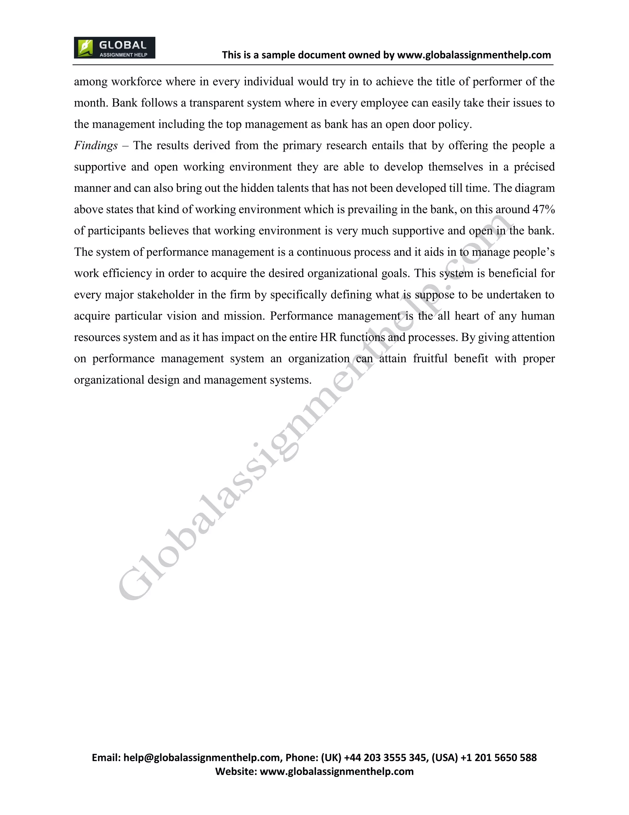 This is a sample document
Email: help@globalassignmenthelp.com, Phone: (UK) +44 203 3555 345
Website: http://www.globalassignmenthelp.com/
among workforce where in every individual would try in to achieve the title of performer of the
month. Bank follows a transparent system where in every employee can easily take their issues to
the management including the top management as bank has an open door policy.
Findings – The results derived from the primary research entails that by offering the people a
supportive and open working environment they are able to develop themselves in a précised
manner and can also bring out the hidden talents that has not been developed till time. The diagram
above states that kind of working environment which is prevailing in the bank, on this around 47%
of participants believes that working environment is very much supportive and open in the bank.
The system of performance management is a continuous process and it aids in to manage people’s
work efficiency in order to acquire the desired organizational goals. This system is beneficial for
every major stakeholder in the firm by specifically defining what is suppose to be undertaken to
acquire particular vision and mission. Performance management is the all heart of any human
resources system and as it has impact on the entire HR functions and processes. By giving attention
on performance management system an organization can attain fruitful benefit with proper
organizational design and management systems.
 