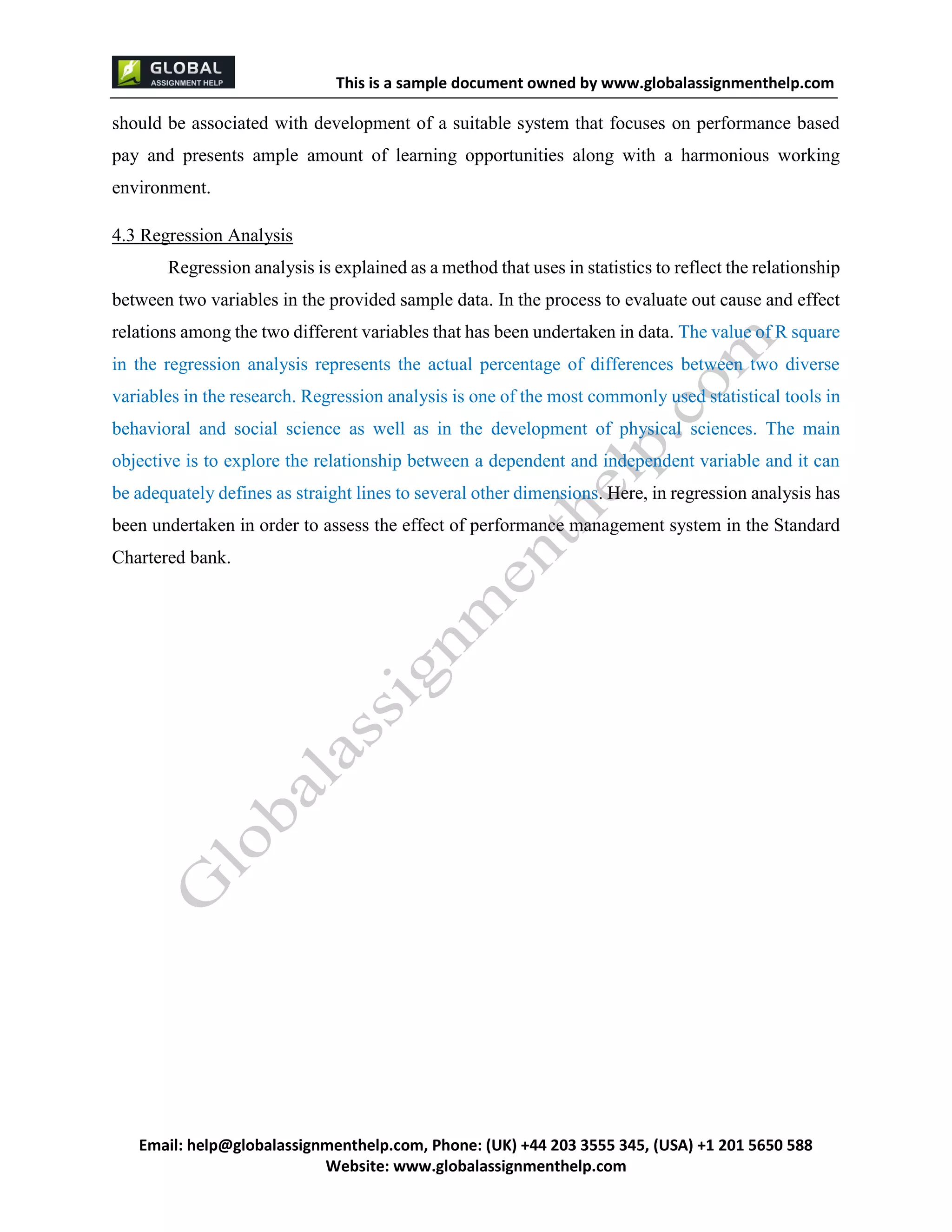 This is a sample document
Email: help@globalassignmenthelp.com, Phone: (UK) +44 203 3555 345
Website: http://www.globalassignmenthelp.com/
should be associated with development of a suitable system that focuses on performance based
pay and presents ample amount of learning opportunities along with a harmonious working
environment.
4.3 Regression Analysis
Regression analysis is explained as a method that uses in statistics to reflect the relationship
between two variables in the provided sample data. In the process to evaluate out cause and effect
relations among the two different variables that has been undertaken in data. The value of R square
in the regression analysis represents the actual percentage of differences between two diverse
variables in the research. Regression analysis is one of the most commonly used statistical tools in
behavioral and social science as well as in the development of physical sciences. The main
objective is to explore the relationship between a dependent and independent variable and it can
be adequately defines as straight lines to several other dimensions. Here, in regression analysis has
been undertaken in order to assess the effect of performance management system in the Standard
Chartered bank.
 
