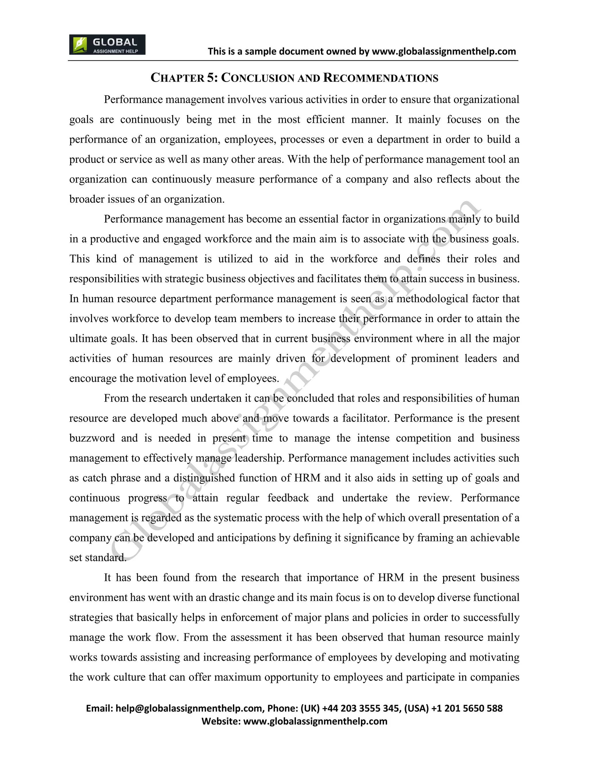 This is a sample document
Email: help@globalassignmenthelp.com, Phone: (UK) +44 203 3555 345
Website: http://www.globalassignmenthelp.com/
CHAPTER 5: CONCLUSION AND RECOMMENDATIONS
Performance management involves various activities in order to ensure that organizational
goals are continuously being met in the most efficient manner. It mainly focuses on the
performance of an organization, employees, processes or even a department in order to build a
product or service as well as many other areas. With the help of performance management tool an
organization can continuously measure performance of a company and also reflects about the
broader issues of an organization.
It has been found from the research that importance of HRM in the present business
environment has went with an drastic change and its main focus is on to develop diverse functional
strategies that basically helps in enforcement of major plans and policies in order to successfully
manage the work flow. From the assessment it has been observed that human resource mainly
works towards assisting and increasing performance of employees by developing and motivating
the work culture that can offer maximum opportunity to employees and participate in companies
This is Sample Assignment, for
complete Assignment kindly contact at
help@globalassignmenthelp.com
 