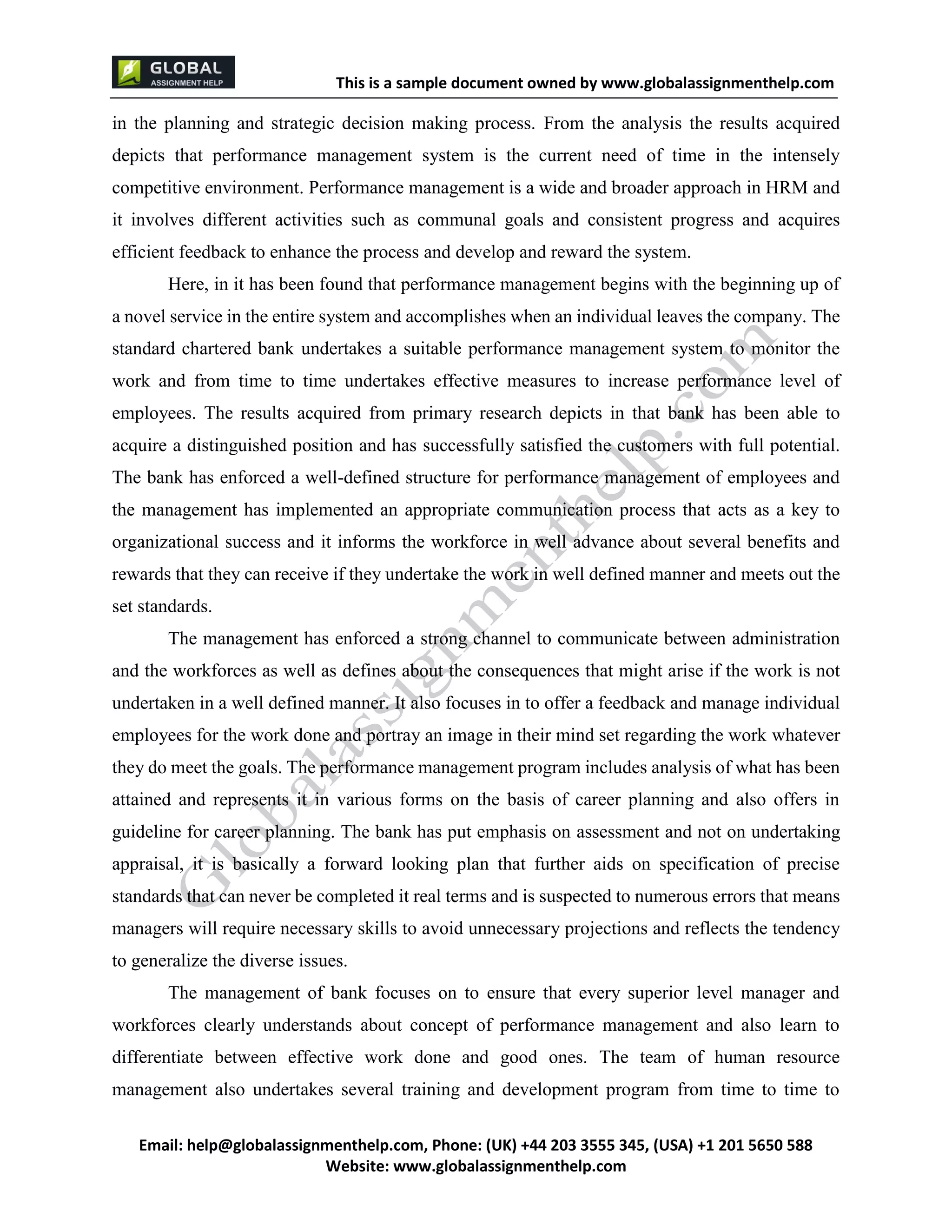 This is a sample document
Email: help@globalassignmenthelp.com, Phone: (UK) +44 203 3555 345
Website: http://www.globalassignmenthelp.com/
in the planning and strategic decision making process. From the analysis the results acquired
depicts that performance management system is the current need of time in the intensely
competitive environment. Performance management is a wide and broader approach in HRM and
it involves different activities such as communal goals and consistent progress and acquires
efficient feedback to enhance the process and develop and reward the system.
Here, in it has been found that performance management begins with the beginning up of
a novel service in the entire system and accomplishes when an individual leaves the company. The
standard chartered bank undertakes a suitable performance management system to monitor the
work and from time to time undertakes effective measures to increase performance level of
employees. The results acquired from primary research depicts in that bank has been able to
acquire a distinguished position and has successfully satisfied the customers with full potential.
The bank has enforced a well-defined structure for performance management of employees and
the management has implemented an appropriate communication process that acts as a key to
organizational success and it informs the workforce in well advance about several benefits and
rewards that they can receive if they undertake the work in well defined manner and meets out the
set standards.
The management has enforced a strong channel to communicate between administration
and the workforces as well as defines about the consequences that might arise if the work is not
undertaken in a well defined manner. It also focuses in to offer a feedback and manage individual
employees for the work done and portray an image in their mind set regarding the work whatever
they do meet the goals. The performance management program includes analysis of what has been
attained and represents it in various forms on the basis of career planning and also offers in
guideline for career planning. The bank has put emphasis on assessment and not on undertaking
appraisal, it is basically a forward looking plan that further aids on specification of precise
standards that can never be completed it real terms and is suspected to numerous errors that means
managers will require necessary skills to avoid unnecessary projections and reflects the tendency
to generalize the diverse issues.
The management of bank focuses on to ensure that every superior level manager and
workforces clearly understands about concept of performance management and also learn to
differentiate between effective work done and good ones. The team of human resource
management also undertakes several training and development program from time to time to
 