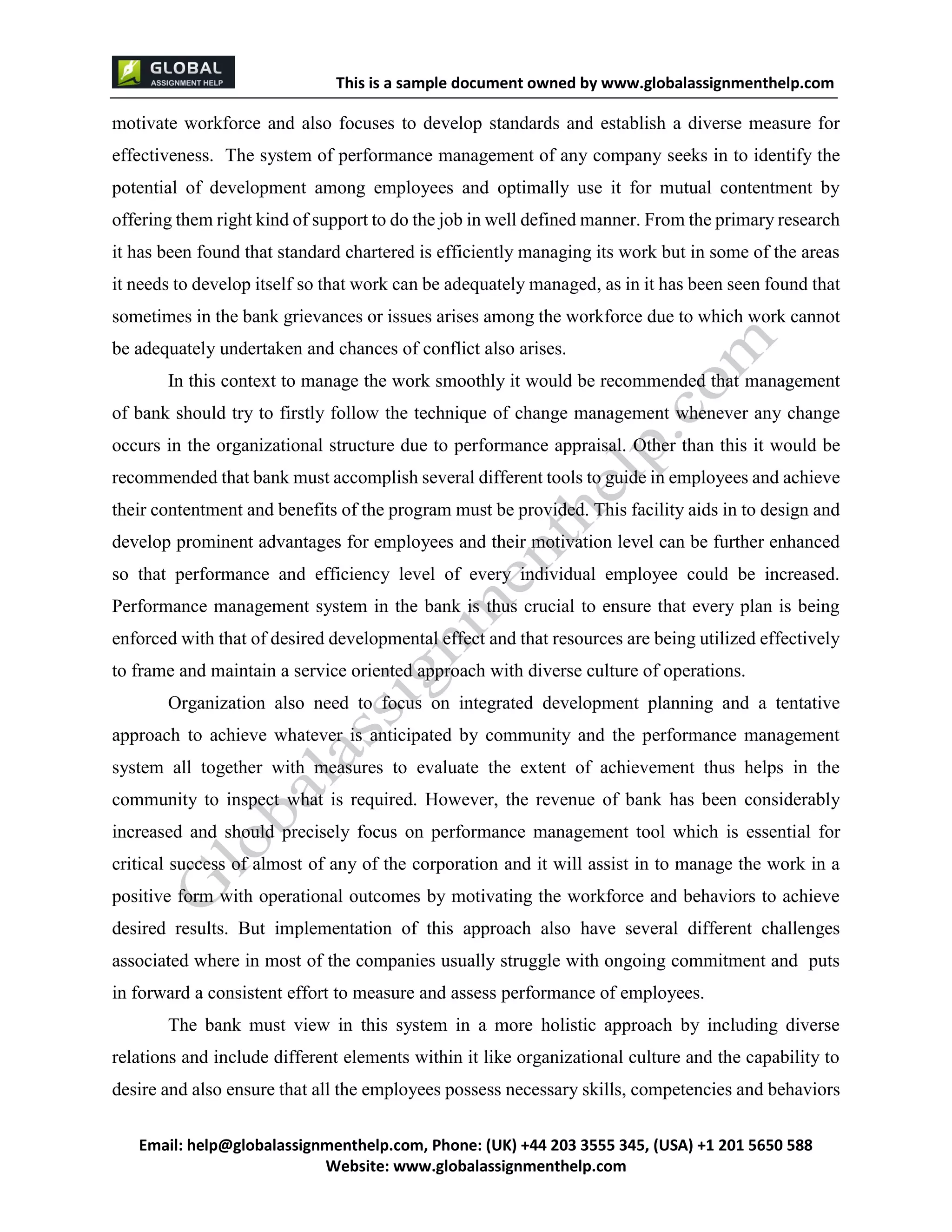 This is a sample document
Email: help@globalassignmenthelp.com, Phone: (UK) +44 203 3555 345
Website: http://www.globalassignmenthelp.com/
motivate workforce and also focuses to develop standards and establish a diverse measure for
effectiveness. The system of performance management of any company seeks in to identify the
potential of development among employees and optimally use it for mutual contentment by
offering them right kind of support to do the job in well defined manner. From the primary research
it has been found that standard chartered is efficiently managing its work but in some of the areas
it needs to develop itself so that work can be adequately managed, as in it has been seen found that
sometimes in the bank grievances or issues arises among the workforce due to which work cannot
be adequately undertaken and chances of conflict also arises.
desired results. But implementation of this approach also have several different challenges
associated where in most of the companies usually struggle with ongoing commitment and puts
in forward a consistent effort to measure and assess performance of employees.
The bank must view in this system in a more holistic approach by including diverse
relations and include different elements within it like organizational culture and the capability to
desire and also ensure that all the employees possess necessary skills, competencies and behaviors
This is Sample Assignment, for
complete Assignment kindly contact at
help@globalassignmenthelp.com
 
