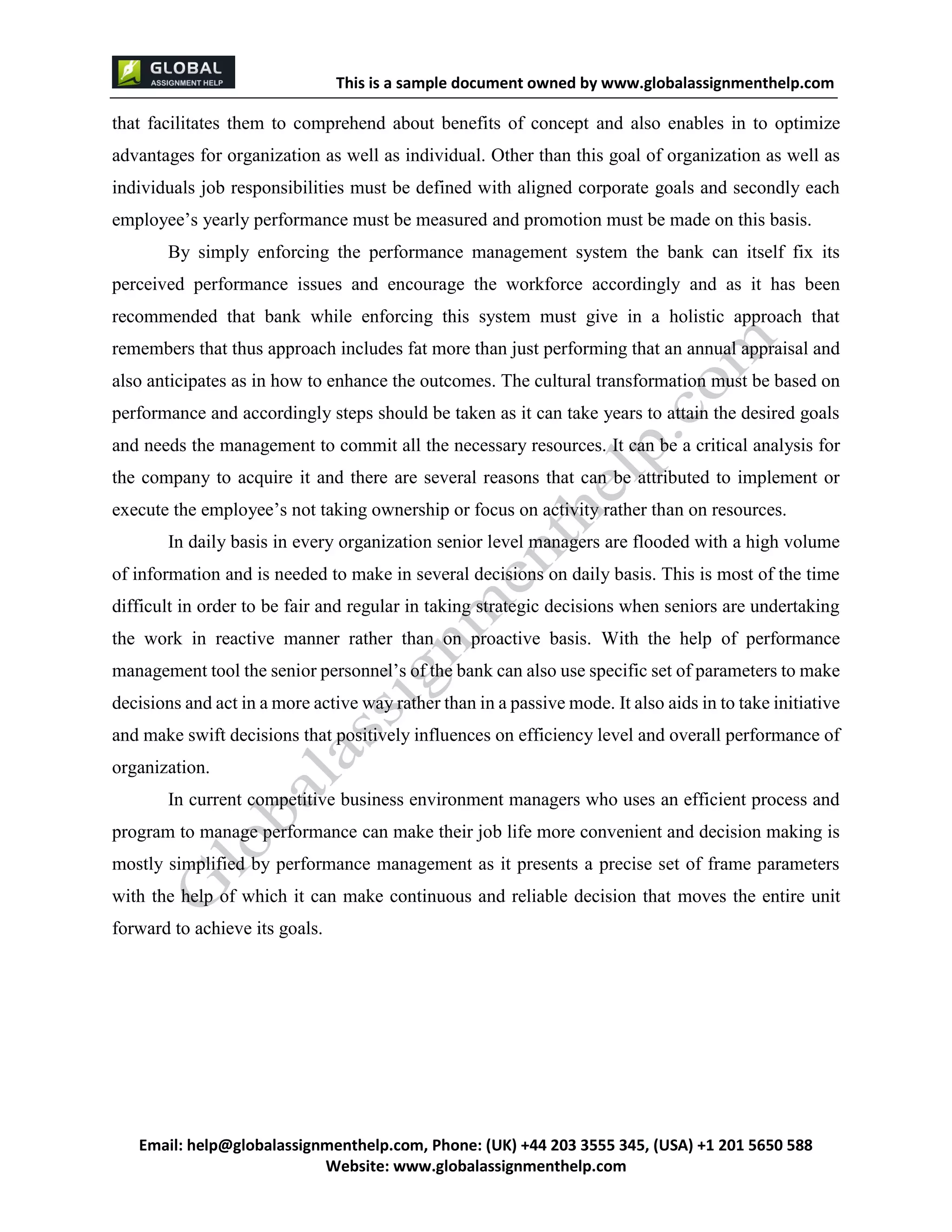 This is a sample document
Email: help@globalassignmenthelp.com, Phone: (UK) +44 203 3555 345
Website: http://www.globalassignmenthelp.com/
that facilitates them to comprehend about benefits of concept and also enables in to optimize
advantages for organization as well as individual. Other than this goal of organization as well as
individuals job responsibilities must be defined with aligned corporate goals and secondly each
employee’s yearly performance must be measured and promotion must be made on this basis.
By simply enforcing the performance management system the bank can itself fix its
perceived performance issues and encourage the workforce accordingly and as it has been
recommended that bank while enforcing this system must give in a holistic approach that
remembers that thus approach includes fat more than just performing that an annual appraisal and
also anticipates as in how to enhance the outcomes. The cultural transformation must be based on
performance and accordingly steps should be taken as it can take years to attain the desired goals
and needs the management to commit all the necessary resources. It can be a critical analysis for
the company to acquire it and there are several reasons that can be attributed to implement or
execute the employee’s not taking ownership or focus on activity rather than on resources.
In daily basis in every organization senior level managers are flooded with a high volume
of information and is needed to make in several decisions on daily basis. This is most of the time
difficult in order to be fair and regular in taking strategic decisions when seniors are undertaking
the work in reactive manner rather than on proactive basis. With the help of performance
management tool the senior personnel’s of the bank can also use specific set of parameters to make
decisions and act in a more active way rather than in a passive mode. It also aids in to take initiative
and make swift decisions that positively influences on efficiency level and overall performance of
organization.
In current competitive business environment managers who uses an efficient process and
program to manage performance can make their job life more convenient and decision making is
mostly simplified by performance management as it presents a precise set of frame parameters
with the help of which it can make continuous and reliable decision that moves the entire unit
forward to achieve its goals.
 