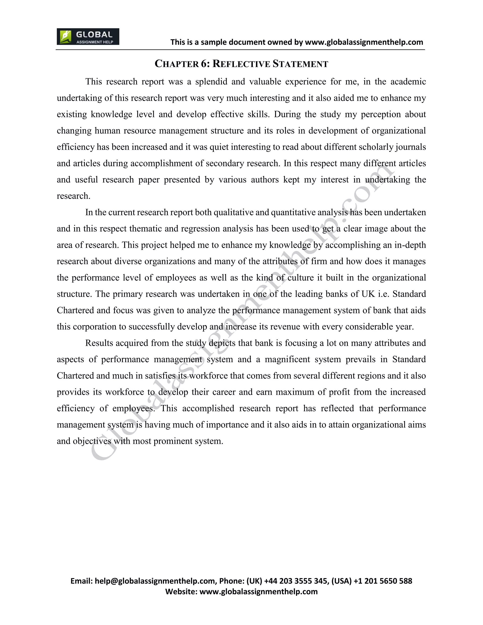 This is a sample document
Email: help@globalassignmenthelp.com, Phone: (UK) +44 203 3555 345
Website: http://www.globalassignmenthelp.com/
CHAPTER 6: REFLECTIVE STATEMENT
This research report was a splendid and valuable experience for me, in the academic
undertaking of this research report was very much interesting and it also aided me to enhance my
existing knowledge level and develop effective skills. During the study my perception about
changing human resource management structure and its roles in development of organizational
efficiency has been increased and it was quiet interesting to read about different scholarly journals
and articles during accomplishment of secondary research. In this respect many different articles
and useful research paper presented by various authors kept my interest in undertaking the
research.
This is Sample Assignment, for
complete Assignment kindly contact at
help@globalassignmenthelp.com
 