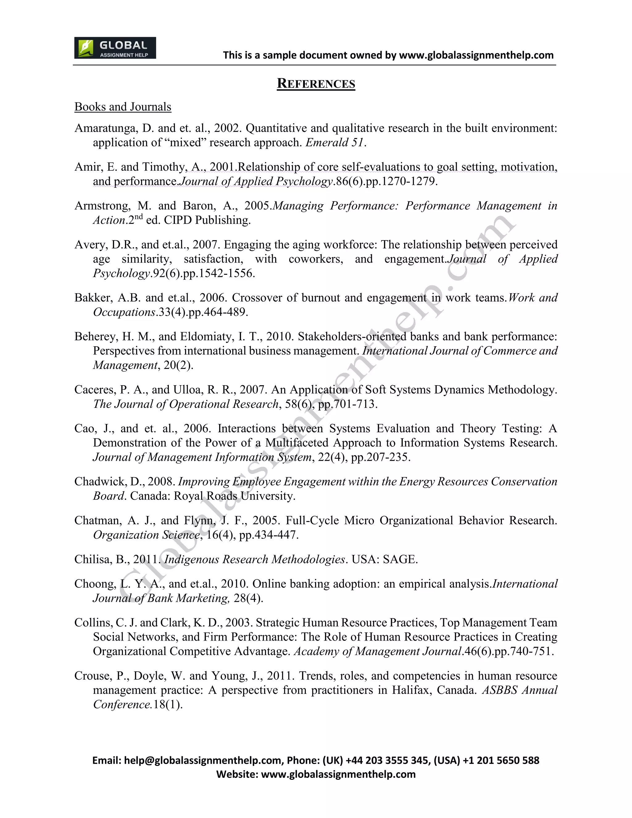 This is a sample document
Email: help@globalassignmenthelp.com, Phone: (UK) +44 203 3555 345
Website: http://www.globalassignmenthelp.com/
REFERENCES
Books and Journals
Amaratunga, D. and et. al., 2002. Quantitative and qualitative research in the built environment:
application of “mixed” research approach. Emerald 51.
Amir, E. and Timothy, A., 2001.Relationship of core self-evaluations to goal setting, motivation,
and performance.Journal of Applied Psychology.86(6).pp.1270-1279.
Armstrong, M. and Baron, A., 2005.Managing Performance: Performance Management in
Action.2nd
ed. CIPD Publishing.
Avery, D.R., and et.al., 2007. Engaging the aging workforce: The relationship between perceived
age similarity, satisfaction, with coworkers, and engagement.Journal of Applied
Psychology.92(6).pp.1542-1556.
Bakker, A.B. and et.al., 2006. Crossover of burnout and engagement in work teams.Work and
Occupations.33(4).pp.464-489.
Beherey, H. M., and Eldomiaty, I. T., 2010. Stakeholders-oriented banks and bank performance:
Perspectives from international business management. International Journal of Commerce and
Management, 20(2).
Caceres, P. A., and Ulloa, R. R., 2007. An Application of Soft Systems Dynamics Methodology.
The Journal of Operational Research, 58(6), pp.701-713.
Cao, J., and et. al., 2006. Interactions between Systems Evaluation and Theory Testing: A
Demonstration of the Power of a Multifaceted Approach to Information Systems Research.
Journal of Management Information System, 22(4), pp.207-235.
Chadwick, D., 2008. Improving Employee Engagement within the Energy Resources Conservation
Board. Canada: Royal Roads University.
Chatman, A. J., and Flynn, J. F., 2005. Full-Cycle Micro Organizational Behavior Research.
Organization Science, 16(4), pp.434-447.
Chilisa, B., 2011. Indigenous Research Methodologies. USA: SAGE.
Choong, L. Y.A., and et.al., 2010. Online banking adoption: an empirical analysis.International
Journal of Bank Marketing, 28(4).
Collins, C. J. and Clark, K. D., 2003. Strategic Human Resource Practices, Top Management Team
Social Networks, and Firm Performance: The Role of Human Resource Practices in Creating
Organizational Competitive Advantage. Academy of Management Journal.46(6).pp.740-751.
Crouse, P., Doyle, W. and Young, J., 2011. Trends, roles, and competencies in human resource
management practice: A perspective from practitioners in Halifax, Canada. ASBBS Annual
Conference.18(1).
 