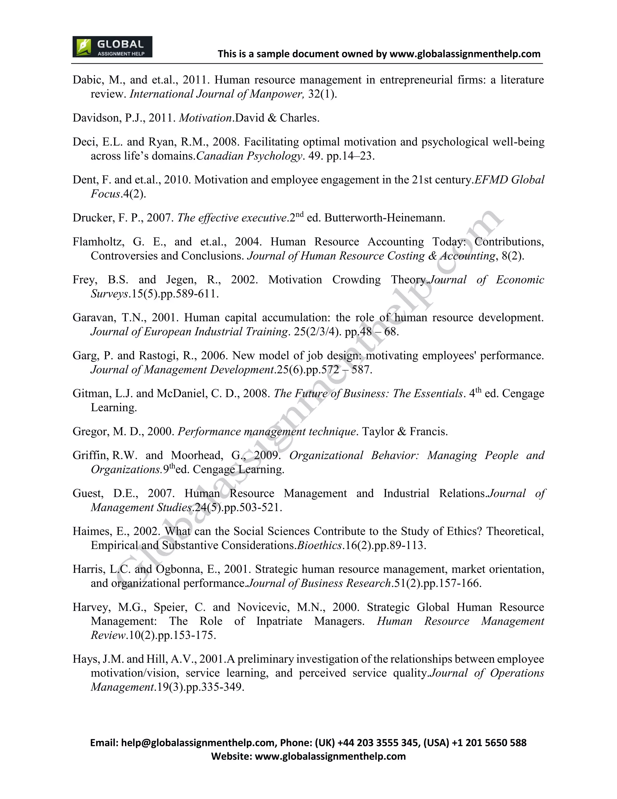 This is a sample document
Email: help@globalassignmenthelp.com, Phone: (UK) +44 203 3555 345
Website: http://www.globalassignmenthelp.com/
Dabic, M., and et.al., 2011. Human resource management in entrepreneurial firms: a literature
review. International Journal of Manpower, 32(1).
Davidson, P.J., 2011. Motivation.David & Charles.
Deci, E.L. and Ryan, R.M., 2008. Facilitating optimal motivation and psychological well-being
across life’s domains.Canadian Psychology. 49. pp.14–23.
Dent, F. and et.al., 2010. Motivation and employee engagement in the 21st century.EFMD Global
Focus.4(2).
Drucker, F. P., 2007. The effective executive.2 nd
ed. Butterworth-Heinemann.
Flamholtz, G. E., and et.al., 2004. Human Resource Accounting Today: Contributions,
Controversies and Conclusions. Journal of Human Resource Costing & Accounting, 8(2).
Frey, B.S. and Jegen, R., 2002. Motivation Crowding Theory.Journal of Economic
Harvey, M.G., Speier, C. and Novicevic, M.N., 2000. Strategic Global Human Resource
Management: The Role of Inpatriate Managers. Human Resource Management
Review.10(2).pp.153-175.
Hays, J.M. and Hill, A.V., 2001.A preliminary investigation of the relationships between employee
motivation/vision, service learning, and perceived service quality.Journal of Operations
Management.19(3).pp.335-349.
This is Sample Assignment, for
complete Assignment kindly contact at
help@globalassignmenthelp.com
 