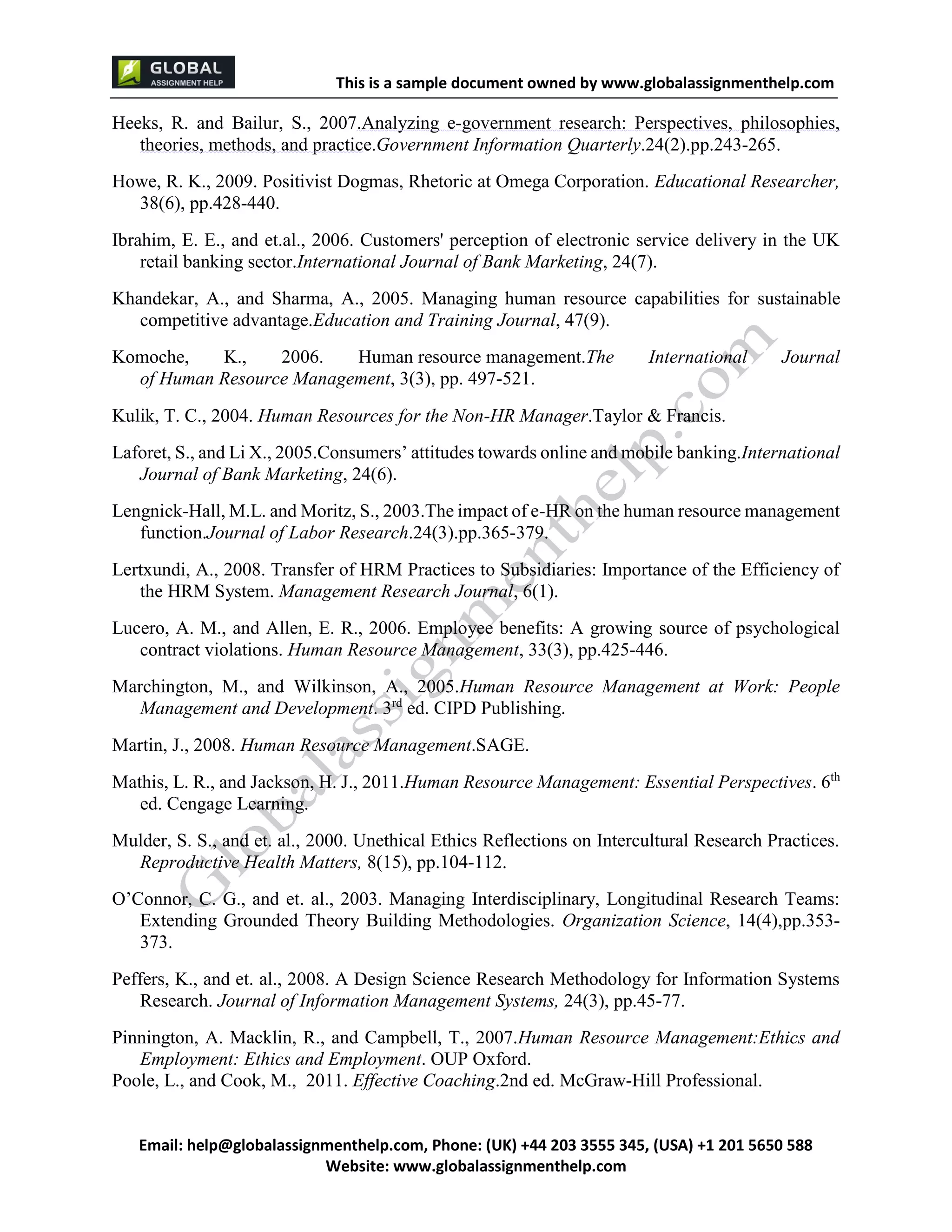 This is a sample document
Email: help@globalassignmenthelp.com, Phone: (UK) +44 203 3555 345
Website: http://www.globalassignmenthelp.com/
Heeks, R. and Bailur, S., 2007.Analyzing e-government research: Perspectives, philosophies,
theories, methods, and practice.Government Information Quarterly.24(2).pp.243-265.
Howe, R. K., 2009. Positivist Dogmas, Rhetoric at Omega Corporation. Educational Researcher,
38(6), pp.428-440.
Ibrahim, E. E., and et.al., 2006. Customers' perception of electronic service delivery in the UK
retail banking sector.International Journal of Bank Marketing, 24(7).
Khandekar, A., and Sharma, A., 2005. Managing human resource capabilities for sustainable
competitive advantage.Education and Training Journal, 47(9).
Komoche, K., 2006. Human resource management.The International Journal
of Human Resource Management, 3(3), pp. 497-521.
Kulik, T. C., 2004. Human Resources for the Non-HR Manager.Taylor & Francis.
Laforet, S., and Li X., 2005.Consumers’ attitudes towards online and mobile banking.International
Journal of Bank Marketing, 24(6).
Lengnick-Hall, M.L. and Moritz, S., 2003.The impact of e-HR on the human resource management
function.Journal of Labor Research.24(3).pp.365-379.
Lertxundi, A., 2008. Transfer of HRM Practices to Subsidiaries: Importance of the Efficiency of
the HRM System. Management Research Journal, 6(1).
Lucero, A. M., and Allen, E. R., 2006. Employee benefits: A growing source of psychological
contract violations. Human Resource Management, 33(3), pp.425-446.
Marchington, M., and Wilkinson, A., 2005.Human Resource Management at Work: People
Management and Development. 3rd
ed. CIPD Publishing.
Martin, J., 2008. Human Resource Management.SAGE.
Mathis, L. R., and Jackson, H. J., 2011.Human Resource Management: Essential Perspectives. 6th
ed. Cengage Learning.
Mulder, S. S., and et. al., 2000. Unethical Ethics Reflections on Intercultural Research Practices.
Reproductive Health Matters, 8(15), pp.104-112.
O’Connor, C. G., and et. al., 2003. Managing Interdisciplinary, Longitudinal Research Teams:
Extending Grounded Theory Building Methodologies. Organization Science, 14(4),pp.353-
373.
Peffers, K., and et. al., 2008. A Design Science Research Methodology for Information Systems
Research. Journal of Information Management Systems, 24(3), pp.45-77.
Pinnington, A. Macklin, R., and Campbell, T., 2007.Human Resource Management:Ethics and
Employment: Ethics and Employment. OUP Oxford.
Poole, L., and Cook, M., 2011. Effective Coaching.2nd ed. McGraw-Hill Professional.
 