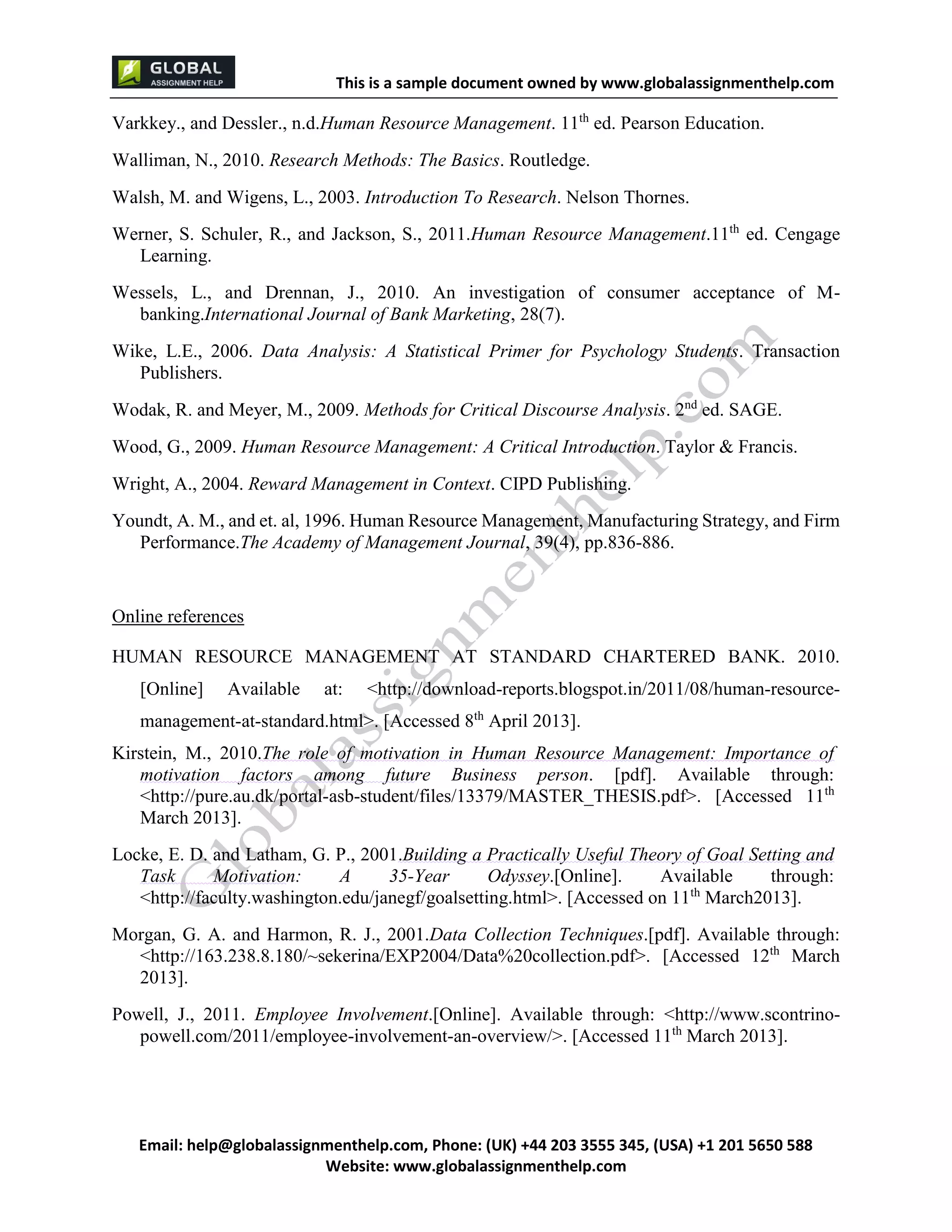 This is a sample document
Email: help@globalassignmenthelp.com, Phone: (UK) +44 203 3555 345
Website: http://www.globalassignmenthelp.com/
Varkkey., and Dessler., n.d.Human Resource Management. 11 th
ed. Pearson Education.
Walliman, N., 2010. Research Methods: The Basics. Routledge.
Walsh, M. and Wigens, L., 2003. Introduction To Research. Nelson Thornes.
Werner, S. Schuler, R., and Jackson, S., 2011.Human Resource Management.11 th
ed. Cengage
Learning.
Wessels, L., and Drennan, J., 2010. An investigation of consumer acceptance of M-
banking.International Journal of Bank Marketing, 28(7).
Wike, L.E., 2006. Data Analysis: A Statistical Primer for Psychology Students. Transaction
Publishers.
Wodak, R. and Meyer, M., 2009. Methods for Critical Discourse Analysis. 2 nd
ed. SAGE.
Wood, G., 2009. Human Resource Management: A Critical Introduction. Taylor & Francis.
Wright, A., 2004. Reward Management in Context. CIPD Publishing.
Youndt, A. M., and et. al, 1996. Human Resource Management, Manufacturing Strategy, and Firm
Performance.The Academy of Management Journal, 39(4), pp.836-886.
Online references
HUMAN RESOURCE MANAGEMENT AT STANDARD CHARTERED BANK. 2010.
[Online] Available at: <http://download-reports.blogspot.in/2011/08/human-resource-
management-at-standard.html>. [Accessed 8th
April 2013].
Kirstein, M., 2010.The role of motivation in Human Resource Management: Importance of
motivation factors among future Business person. [pdf]. Available through:
<http://pure.au.dk/portal-asb-student/files/13379/MASTER_THESIS.pdf>. [Accessed 11th
March 2013].
Locke, E. D. and Latham, G. P., 2001.Building a Practically Useful Theory of Goal Setting and
Task Motivation: A 35-Year Odyssey.[Online]. Available through:
<http://faculty.washington.edu/janegf/goalsetting.html>. [Accessed on 11th
March2013].
Morgan, G. A. and Harmon, R. J., 2001.Data Collection Techniques.[pdf]. Available through:
<http://163.238.8.180/~sekerina/EXP2004/Data%20collection.pdf>. [Accessed 12th
March
2013].
Powell, J., 2011. Employee Involvement.[Online]. Available through: <http://www.scontrino-
powell.com/2011/employee-involvement-an-overview/>. [Accessed 11th
March 2013].
 