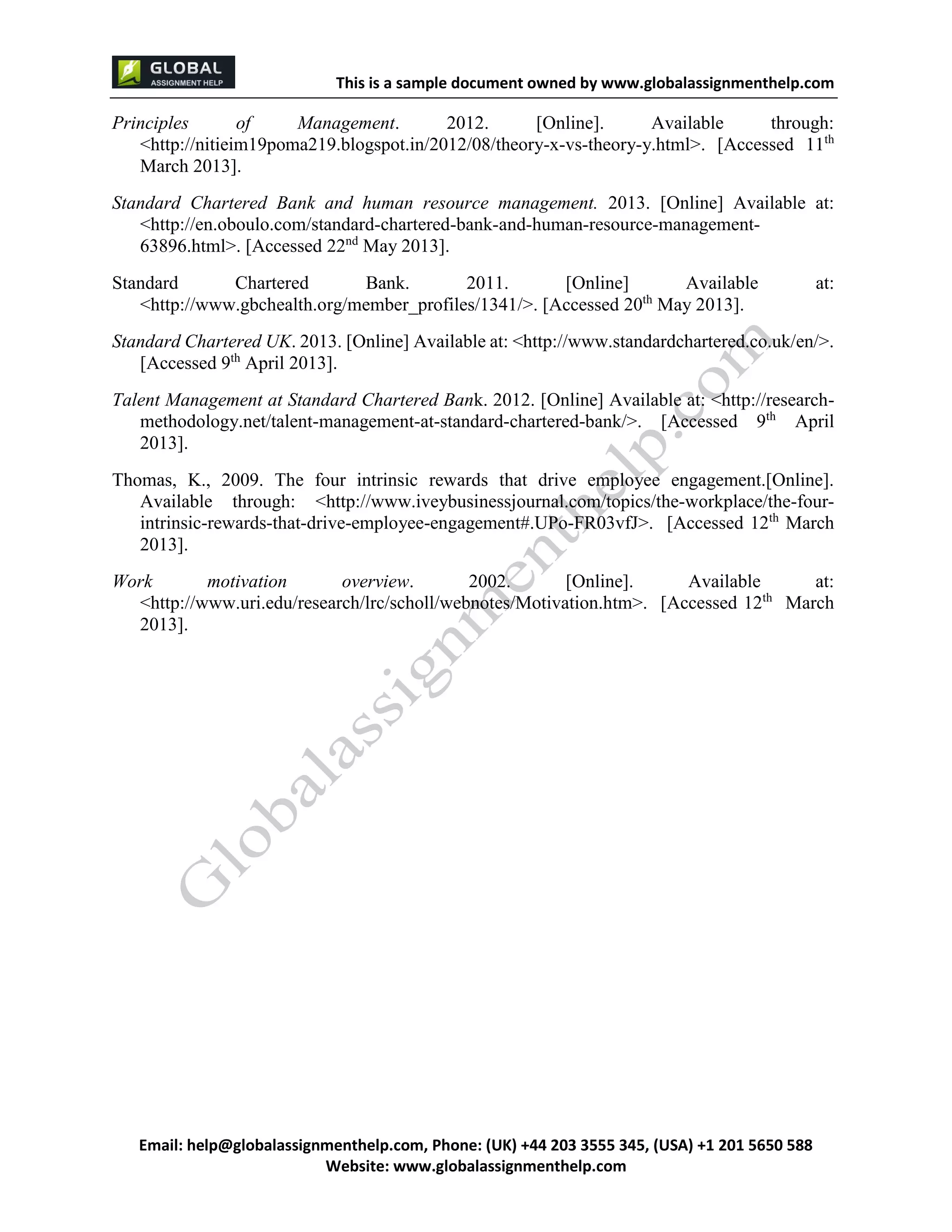 This is a sample document
Email: help@globalassignmenthelp.com, Phone: (UK) +44 203 3555 345
Website: http://www.globalassignmenthelp.com/
Principles of Management. 2012. [Online]. Available through:
<http://nitieim19poma219.blogspot.in/2012/08/theory-x-vs-theory-y.html>. [Accessed 11th
March 2013].
Standard Chartered Bank and human resource management. 2013. [Online] Available at:
<http://en.oboulo.com/standard-chartered-bank-and-human-resource-management-
63896.html>. [Accessed 22nd
May 2013].
Standard Chartered Bank. 2011. [Online] Available at:
<http://www.gbchealth.org/member_profiles/1341/>. [Accessed 20th
May 2013].
This is Sample Assignment, for
complete Assignment kindly contact at
help@globalassignmenthelp.com
 