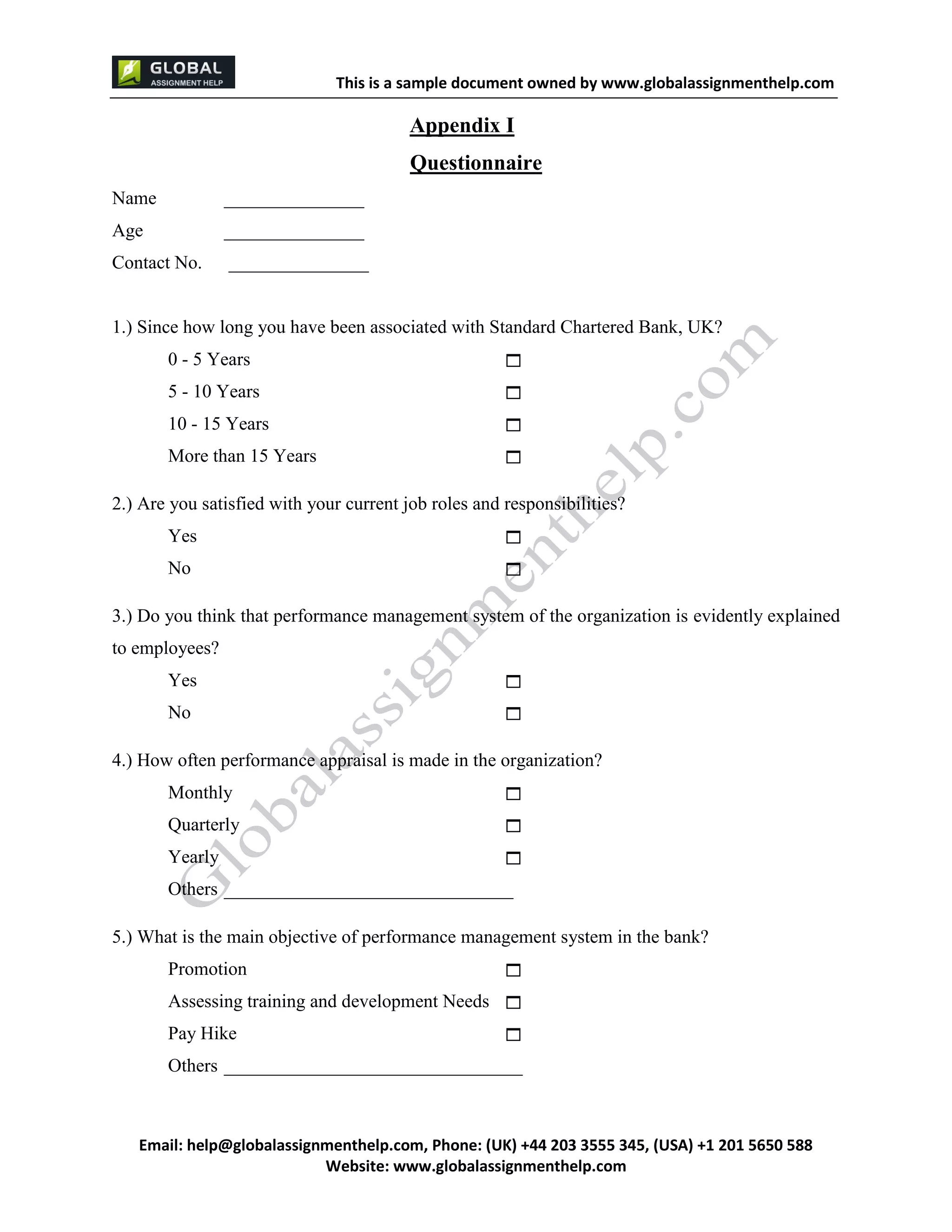 This is a sample document
Email: help@globalassignmenthelp.com, Phone: (UK) +44 203 3555 345
Website: http://www.globalassignmenthelp.com/
Appendix I
Questionnaire
Name _______________
Age _______________
Contact No. _______________
1.) Since how long you have been associated with Standard Chartered Bank, UK?
0 - 5 Years 
5 - 10 Years 
10 - 15 Years 
More than 15 Years 
2.) Are you satisfied with your current job roles and responsibilities?
Yes 
No 
3.) Do you think that performance management system of the organization is evidently explained
to employees?
Yes 
No 
4.) How often performance appraisal is made in the organization?
Monthly 
Quarterly 
Yearly 
Others _______________________________
5.) What is the main objective of performance management system in the bank?
Promotion 
Assessing training and development Needs 
Pay Hike 
Others ________________________________
 
