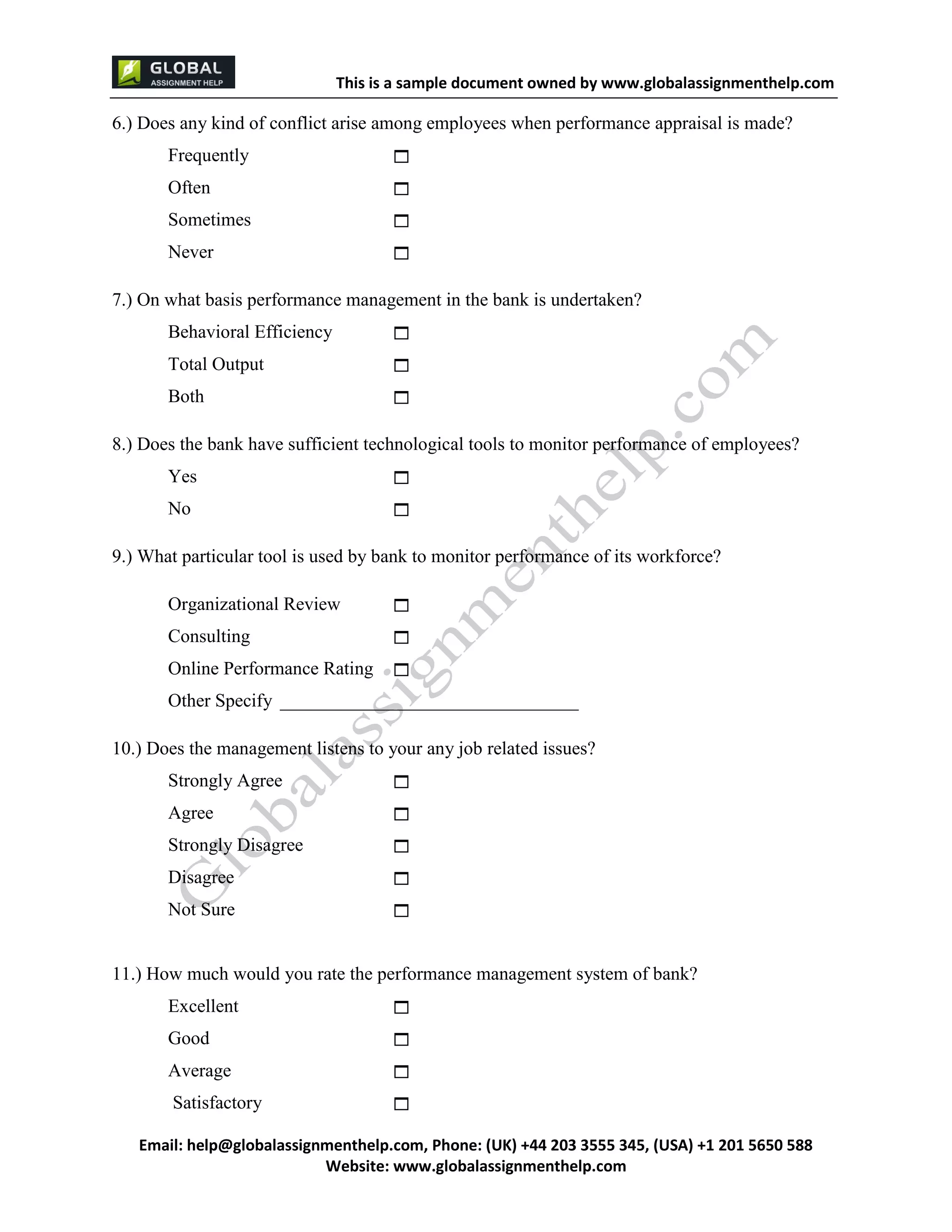 This is a sample document
Email: help@globalassignmenthelp.com, Phone: (UK) +44 203 3555 345
Website: http://www.globalassignmenthelp.com/
6.) Does any kind of conflict arise among employees when performance appraisal is made?
Frequently 
Often 
Sometimes 
Never 
7.) On what basis performance management in the bank is undertaken?
11.) How much would you rate the performance management system of bank?
Excellent 
Good 
Average 
Satisfactory 
This is Sample Assignment, for
complete Assignment kindly contact at
help@globalassignmenthelp.com
 