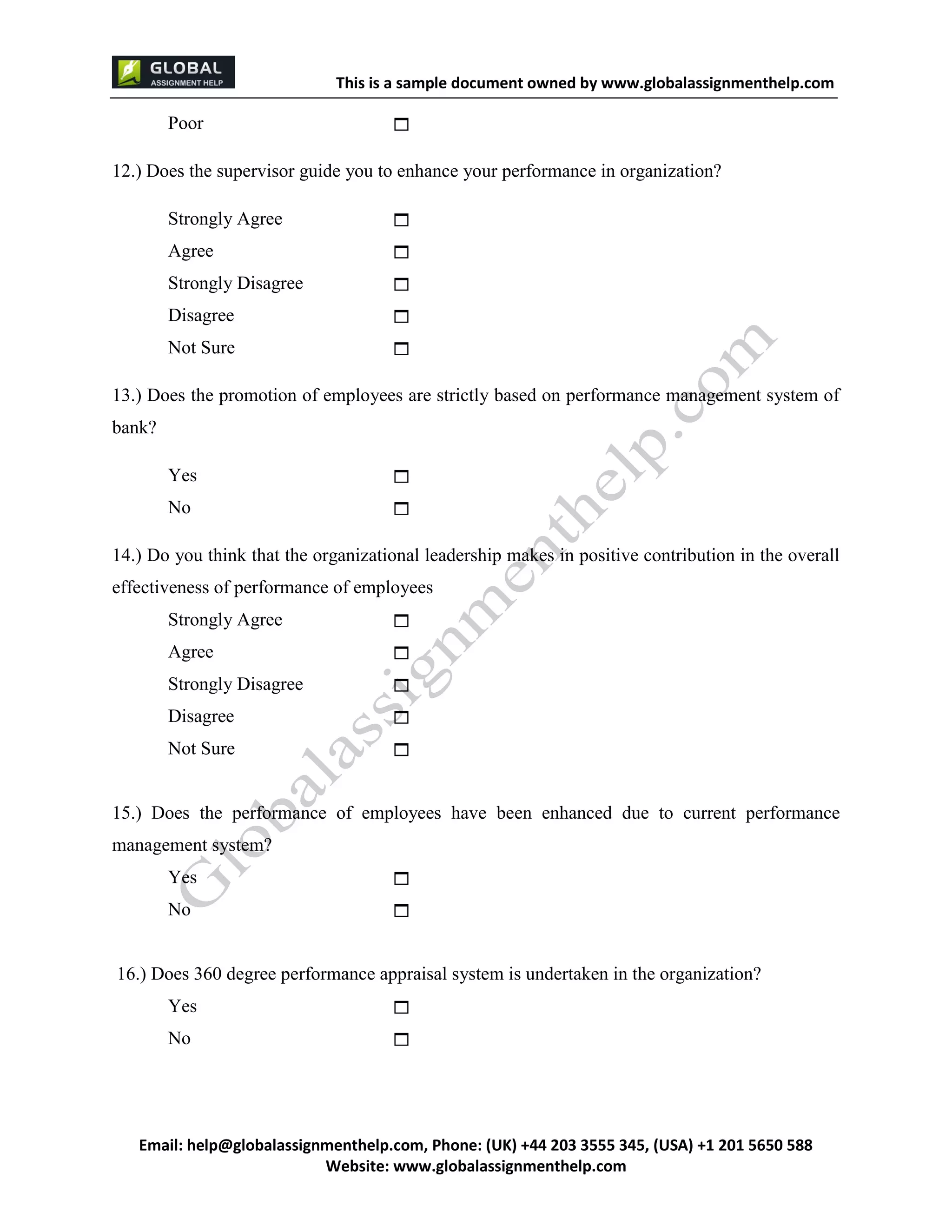 This is a sample document
Email: help@globalassignmenthelp.com, Phone: (UK) +44 203 3555 345
Website: http://www.globalassignmenthelp.com/
Poor 
12.) Does the supervisor guide you to enhance your performance in organization?
Strongly Agree 
Agree 
Strongly Disagree 
Disagree 
Not Sure 
13.) Does the promotion of employees are strictly based on performance management system of
bank?
Yes 
No 
14.) Do you think that the organizational leadership makes in positive contribution in the overall
effectiveness of performance of employees
Strongly Agree 
Agree 
Strongly Disagree 
Disagree 
Not Sure 
15.) Does the performance of employees have been enhanced due to current performance
management system?
Yes 
No 
16.) Does 360 degree performance appraisal system is undertaken in the organization?
Yes 
No 
 