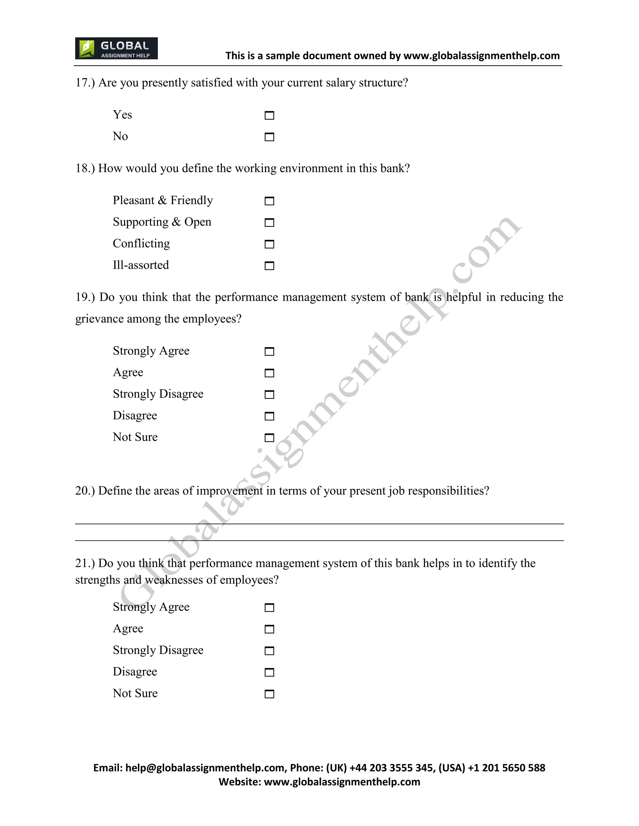 This is a sample document
Email: help@globalassignmenthelp.com, Phone: (UK) +44 203 3555 345
Website: http://www.globalassignmenthelp.com/
17.) Are you presently satisfied with your current salary structure?
Yes 
No 
20.) Define the areas of improvement in terms of your present job responsibilities?
______________________________________________________________________________
______________________________________________________________________________
21.) Do you think that performance management system of this bank helps in to identify the
strengths and weaknesses of employees?
Strongly Agree 
Agree 
Strongly Disagree 
Disagree 
Not Sure 
This is Sample Assignment, for
complete Assignment kindly contact at
help@globalassignmenthelp.com
 