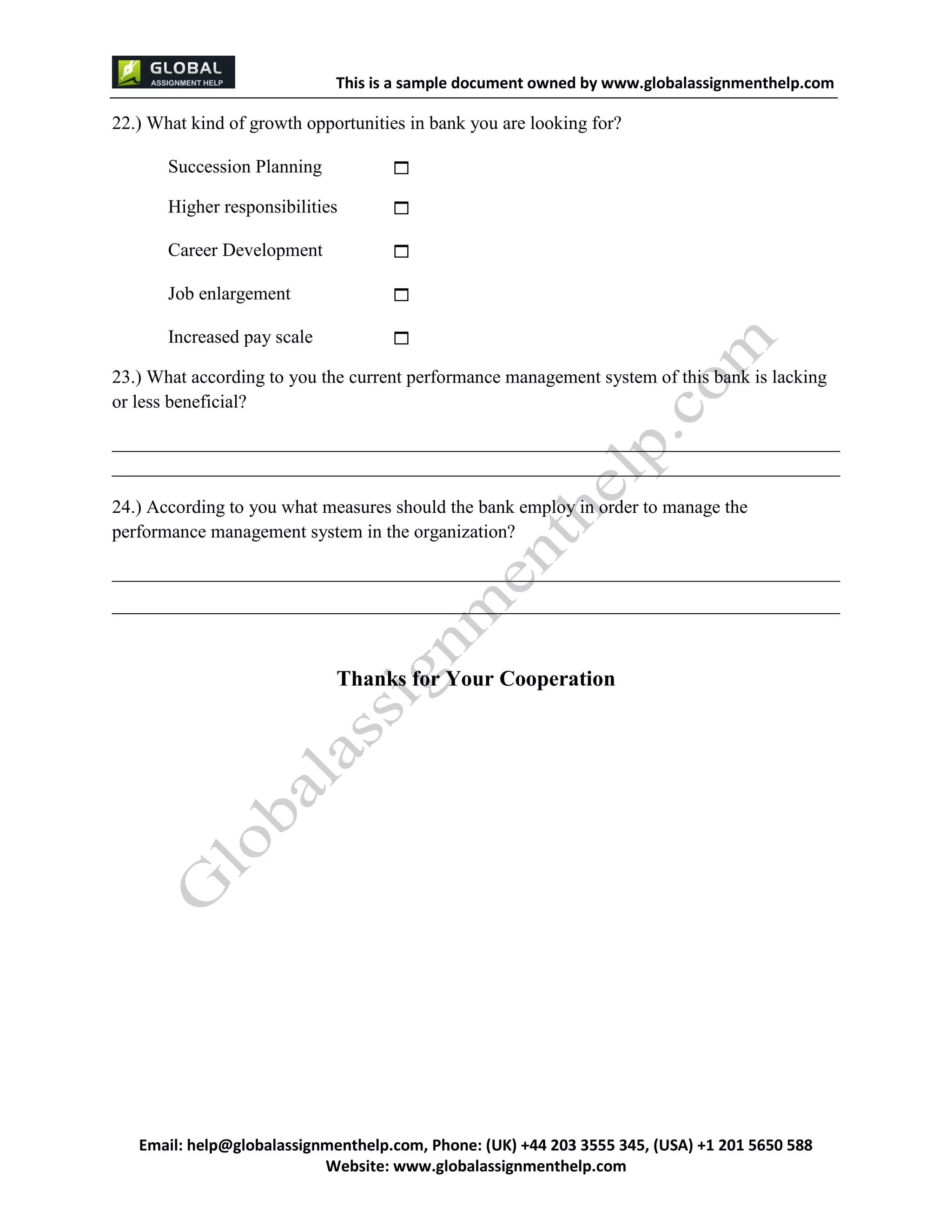 This is a sample document
Email: help@globalassignmenthelp.com, Phone: (UK) +44 203 3555 345
Website: http://www.globalassignmenthelp.com/
22.) What kind of growth opportunities in bank you are looking for?
Succession Planning 
Higher responsibilities 
Career Development 
Job enlargement 
Increased pay scale 
23.) What according to you the current performance management system of this bank is lacking
or less beneficial?
______________________________________________________________________________
______________________________________________________________________________
24.) According to you what measures should the bank employ in order to manage the
performance management system in the organization?
______________________________________________________________________________
______________________________________________________________________________
Thanks for Your Cooperation
 