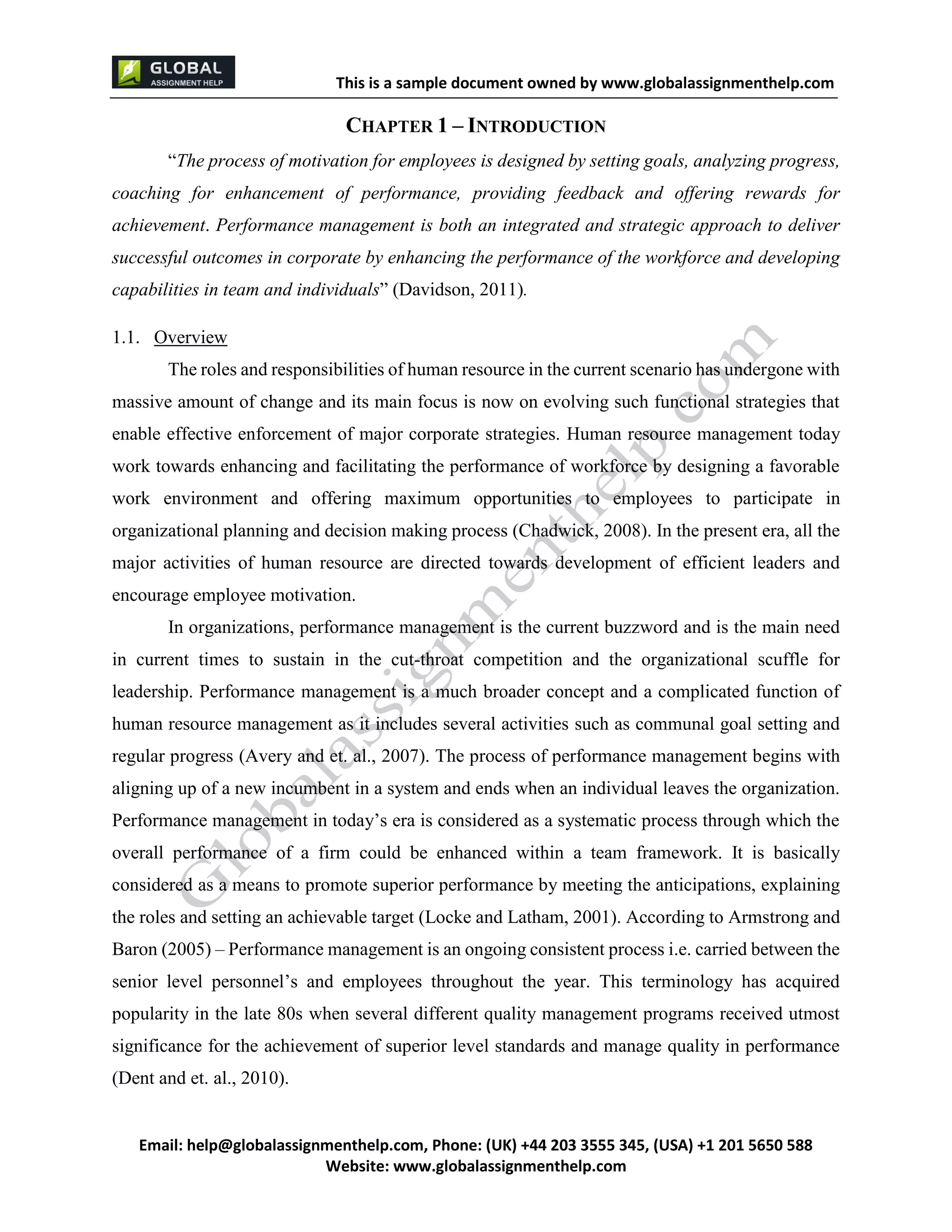 This is a sample document
Email: help@globalassignmenthelp.com, Phone: (UK) +44 203 3555 345
Website: http://www.globalassignmenthelp.com/
CHAPTER 1 – INTRODUCTION
“The process of motivation for employees is designed by setting goals, analyzing progress,
coaching for enhancement of performance, providing feedback and offering rewards for
achievement. Performance management is both an integrated and strategic approach to deliver
successful outcomes in corporate by enhancing the performance of the workforce and developing
capabilities in team and individuals” (Davidson, 2011).
the roles and setting an achievable target (Locke and Latham, 2001). According to Armstrong and
Baron (2005) – Performance management is an ongoing consistent process i.e. carried between the
senior level personnel’s and employees throughout the year. This terminology has acquired
popularity in the late 80s when several different quality management programs received utmost
significance for the achievement of superior level standards and manage quality in performance
(Dent and et. al., 2010).
This is Sample Assignment, for
complete Assignment kindly contact at
help@globalassignmenthelp.com
 