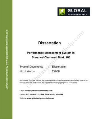 SampleDocumentbyhtp://www.globalassignmenthelp.com/
Dissertation
Performance Management System in
Standard Chartered Bank, UK
Type of Documents : Dissertation
No of Words : 22600
Disclaimer: This is a sample document prepared by globalassignmenthelp.com and has
been submited on turnitin. To order the similar paper please contact at:
Email : help@globalassignmenthelp.com
Phone: (UK) +44 203 3555 345
Website: htp://www.globalassignmenthelp.com/
 