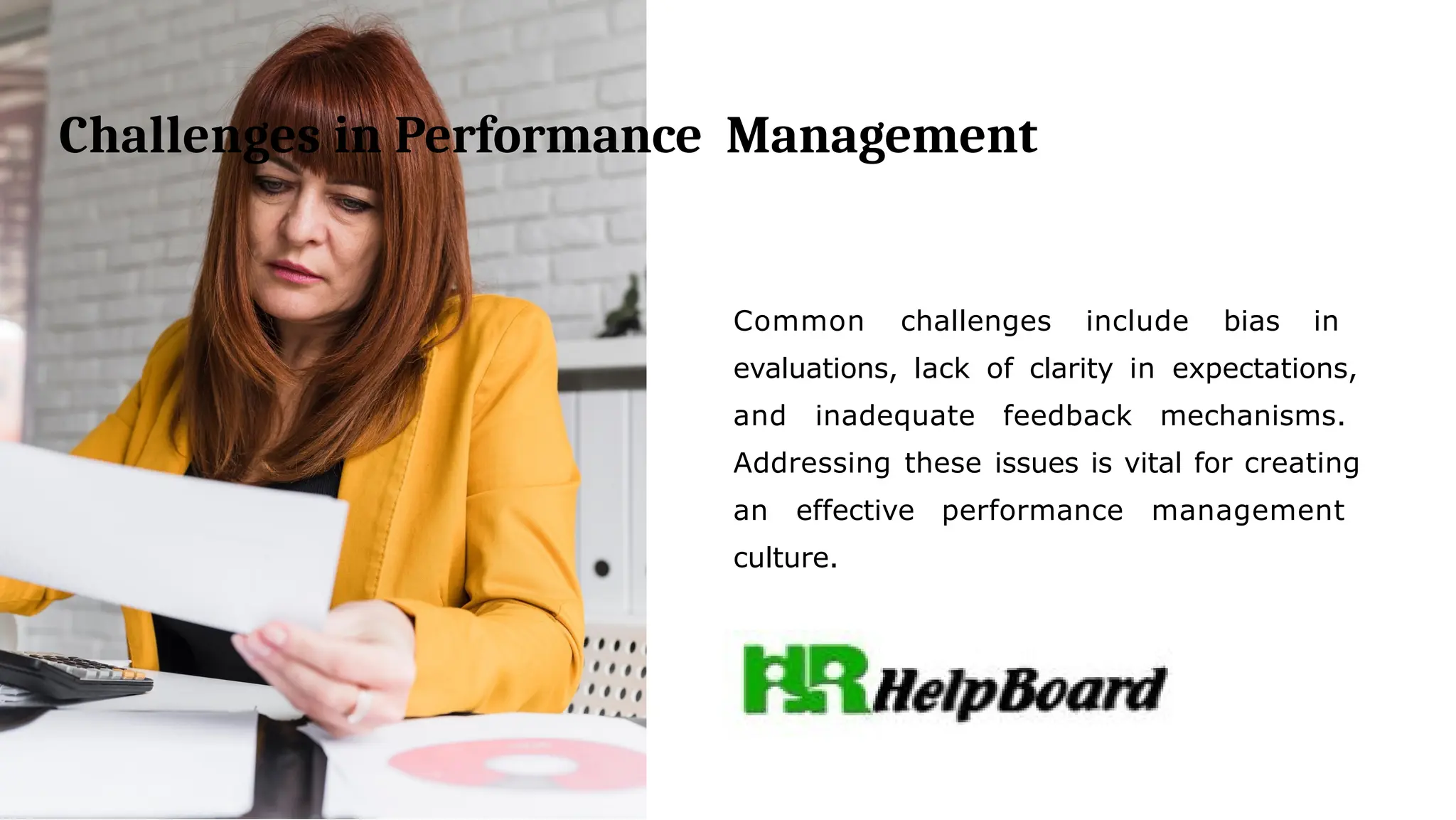 Challenges in Performance Management
Common challenges include bias in
evaluations, lack of clarity in expectations,
and inadequate feedback mechanisms.
Addressing these issues is vital for creating
an effective performance management
culture.
 