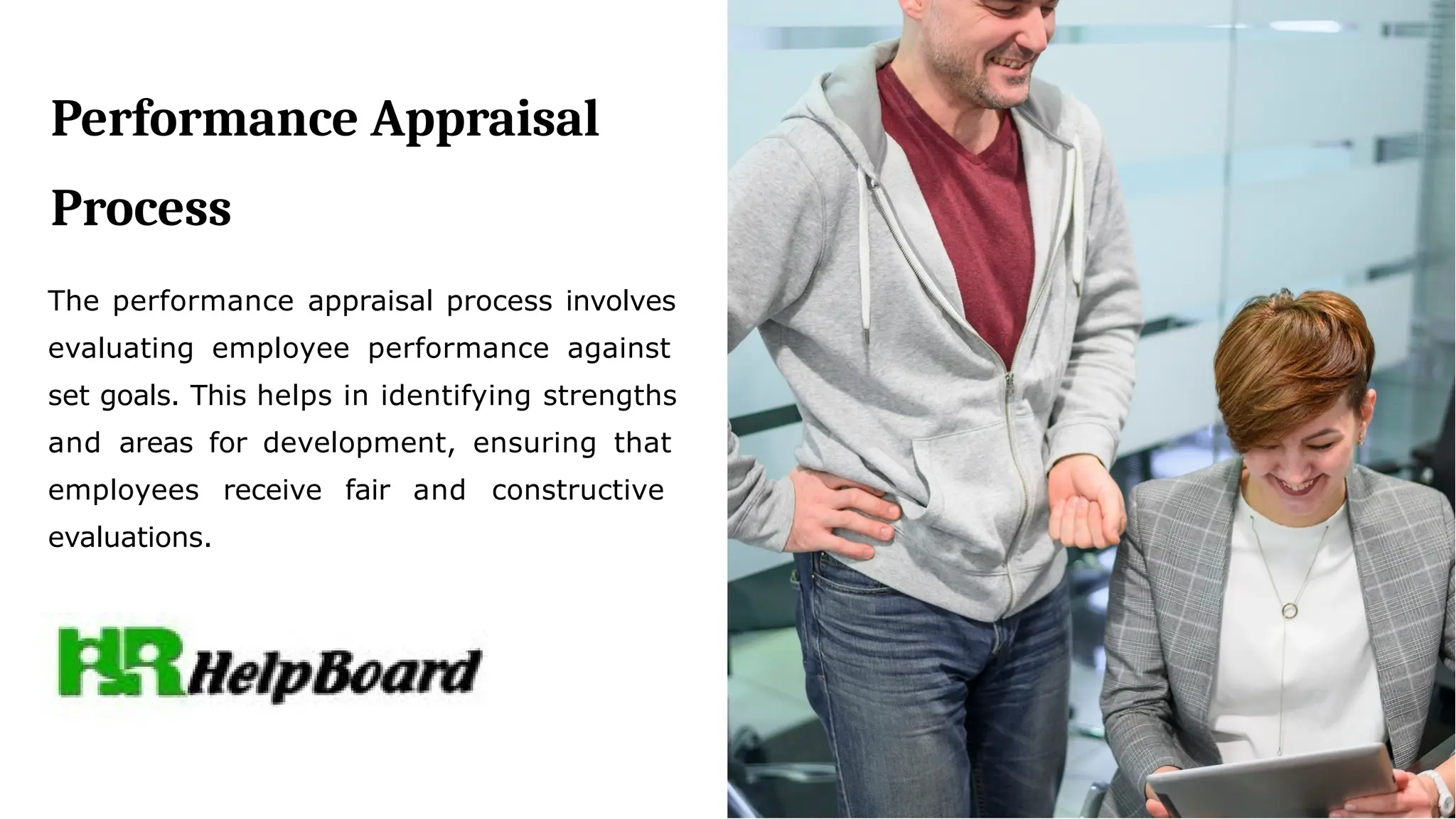 Performance Appraisal
Process
The performance appraisal process involves
evaluating employee performance against
set goals. This helps in identifying strengths
and areas for development, ensuring that
employees receive fair and constructive
evaluations.
 