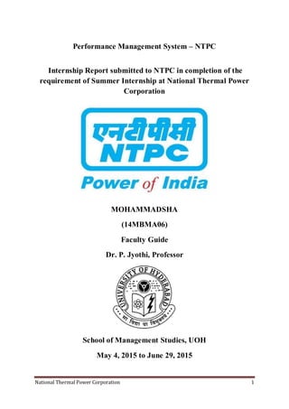 National Thermal Power Corporation 1
Performance Management System – NTPC
Internship Report submitted to NTPC in completion of the
requirement of Summer Internship at National Thermal Power
Corporation
MOHAMMADSHA
(14MBMA06)
Faculty Guide
Dr. P. Jyothi, Professor
School of Management Studies, UOH
May 4, 2015 to June 29, 2015
 