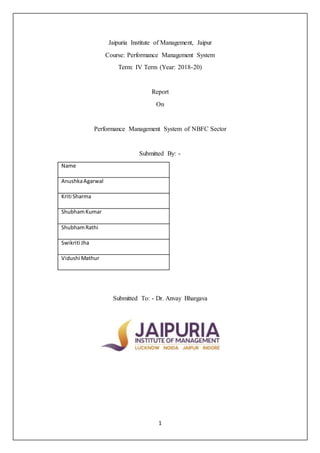 1
Jaipuria Institute of Management, Jaipur
Course: Performance Management System
Term: IV Term (Year: 2018-20)
Report
On
Performance Management System of NBFC Sector
Submitted By: -
Name
AnushkaAgarwal
Kriti Sharma
ShubhamKumar
ShubhamRathi
Swikriti Jha
Vidushi Mathur
Submitted To: - Dr. Anvay Bhargava
 